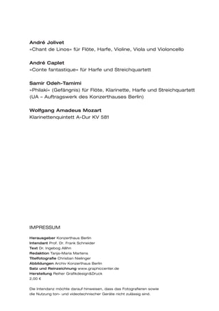 André Jolivet
»Chant de Linos« für Flöte, Harfe, Violine, Viola und Violoncello

André Caplet
»Conte fantastique« für Harfe und Streichquartett

Samir Odeh-Tamimi
»Philakí« (Gefängnis) für Flöte, Klarinette, Harfe und Streichquartett
(UA – Auftragswerk des Konzerthauses Berlin)

Wolfgang Amadeus Mozart
Klarinettenquintett A-Dur KV 581




IMPRESSUM

Herausgeber Konzerthaus Berlin
Intendant Prof. Dr. Frank Schneider
Text Dr. Ingebog Allihn
Redaktion Tanja-Maria Martens
Titelfotografie Christian Nielinger
Abbildungen Archiv Konzerthaus Berlin
Satz und Reinzeichnung www.graphiccenter.de
Herstellung Reiher Grafikdesign&Druck
2,00 €


Die Intendanz möchte darauf hinweisen, dass das Fotografieren sowie
die Nutzung ton- und videotechnischer Geräte nicht zulässig sind.
 