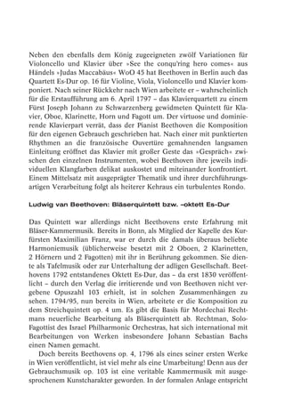Neben den ebenfalls dem König zugeeigneten zwölf Variationen für
Violoncello und Klavier über »See the conqu’ring hero comes« aus
Händels »Judas Maccabäus« WoO 45 hat Beethoven in Berlin auch das
Quartett Es-Dur op. 16 für Violine, Viola, Violoncello und Klavier kom-
poniert. Nach seiner Rückkehr nach Wien arbeitete er – wahrscheinlich
für die Erstaufführung am 6. April 1797 – das Klavierquartett zu einem
Fürst Joseph Johann zu Schwarzenberg gewidmeten Quintett für Kla-
vier, Oboe, Klarinette, Horn und Fagott um. Der virtuose und dominie-
rende Klavierpart verrät, dass der Pianist Beethoven die Komposition
für den eigenen Gebrauch geschrieben hat. Nach einer mit punktierten
Rhythmen an die französische Ouvertüre gemahnenden langsamen
Einleitung eröffnet das Klavier mit großer Geste das »Gespräch« zwi-
schen den einzelnen Instrumenten, wobei Beethoven ihre jeweils indi-
viduellen Klangfarben delikat auskostet und miteinander konfrontiert.
Einem Mittelsatz mit ausgeprägter Thematik und ihrer durchführungs-
artigen Verarbeitung folgt als heiterer Kehraus ein turbulentes Rondo.

Ludwig van Beethoven: Bläserquintett bzw. –oktett Es-Dur

Das Quintett war allerdings nicht Beethovens erste Erfahrung mit
Bläser-Kammermusik. Bereits in Bonn, als Mitglied der Kapelle des Kur-
fürsten Maximilian Franz, war er durch die damals überaus beliebte
Harmoniemusik (üblicherweise besetzt mit 2 Oboen, 2 Klarinetten,
2 Hörnern und 2 Fagotten) mit ihr in Berührung gekommen. Sie dien-
te als Tafelmusik oder zur Unterhaltung der adligen Gesellschaft. Beet-
hovens 1792 entstandenes Oktett Es-Dur, das – da erst 1830 veröffent-
licht – durch den Verlag die irritierende und von Beethoven nicht ver-
gebene Opuszahl 103 erhielt, ist in solchen Zusammenhängen zu
sehen. 1794/95, nun bereits in Wien, arbeitete er die Komposition zu
dem Streichquintett op. 4 um. Es gibt die Basis für Mordechai Recht-
mans neuerliche Bearbeitung als Bläserquintett ab. Rechtman, Solo-
Fagottist des Israel Philharmonic Orchestras, hat sich international mit
Bearbeitungen von Werken insbesondere Johann Sebastian Bachs
einen Namen gemacht.
    Doch bereits Beethovens op. 4, 1796 als eines seiner ersten Werke
in Wien veröffentlicht, ist viel mehr als eine Umarbeitung! Denn aus der
Gebrauchsmusik op. 103 ist eine veritable Kammermusik mit ausge-
sprochenem Kunstcharakter geworden. In der formalen Anlage entspricht
 