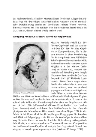 das Quintett dem klassischen Muster: Einem fröhlichen Allegro im 2/2-
Takt folgt ein dreiteiliges sonatenähnliches Andante, dessen themati-
sche Durchführung bereits auf Beethovens spätere Werke verweist.
Einem Menuetto mit Trio schließt sich ein turbulentes Presto-Finale im
2/2-Takt an, dessen Thema witzig variiert wird.

Wolfgang Amadeus Mozart: Werke für Orgelwalze

                                      Mozarts Fantasie f-Moll KV 608
                                      für ein Orgelwerk und das Andan-
                                      te F-Dur KV 616 für eine Orgel-
                                      walze, Kompositionen, die in die-
                                      sem Konzert in einer Bearbeitung
                                      für Bläserquintett von Ulf-Guido
                                      Schäfer (Solo-Klarinettist der NDR
                                      Radiophilharmonie Hannover sowie
                                      Mitglied u. a. des Ma’alot Quin-
                                      tetts) zu hören sind, wurden ver-
                                      mutlich auf Bestellung von Joseph
                                      Nepomuk Franz de Paula Graf von
                                      Deym-Stržitež (1752-1804) kom-
                                      poniert. Dieser hatte wegen eines
                                      Duells die kaiserliche Armee ver-
                                      lassen müssen, war ins Ausland
                                      gegangen und hatte – zurückgekehrt
Wolfgang Amadeus Mozart
                                      nach Wien – unter dem Namen
Müller um 1780 ein Kunstkabinett eröffnet: mit Wachsfiguren, Kopien
antiker Statuen und mechanischen Instrumenten wie z. B. einem täu-
schend echt trillernden Kanarienvogel oder eben mit Orgelwalzen. Als
am 14. Juli 1790 Feldmarschall Gideon Ernst Freiherr von Laudon
(oder Loudon) starb, errichtete ihm Müller-Deym in der Himmel-
pfortgasse ein Mausoleum. Hier konnte man dem Sieger 1759 in der
Schlacht bei Kunersdorf im Siebenjährigen Krieg gegen die Preußen
und 1789 bei Belgrad gegen die Türken als Wachsfigur in einem Glas-
sarg die letzte Ehre erweisen. Bei festlicher Beleuchtung erklang stünd-
lich Musik, u. a. »eine auserlesene Trauermusik von der Composition
des berühmten Herrn Capellm. Mozart, die dem Gegenstand, für welchen
sie gesetzet wurde, ganz angemessen ist.« (»Wiener Zeitung« 1791)
 