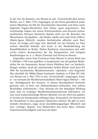 In der Tat, die Fantasie, von Mozart in sein »Verzeichnüß aller meiner
Werke« am 3. März 1791 eingetragen, ist mit ihrem gravitätisch punk-
tierten Rhythmus im Stil der französischen Ouvertüre und ihren nach-
folgenden Fugato-Abschnitten dem Anlass »ganz angemessen«. Das
vierstimmige Fugato mit seinen Scheineinsätzen und diversen kontra-
punktischen Finessen faszinierte damals nicht nur die Besucher des
Mausoleums, die glaubten, »der Boden erhebe sich unter ihren Füßen«
(Marie-Agnes Dittrich), sondern beeindruckte offenbar auch Beet-
hoven. Er fertigte sich sogar eine Abschrift von der Fantasie an. Eine
weitere Abschrift befindet sich heute in der Musikabteilung der
Staatsbibliothek zu Berlin. Neben Beethoven interessierten sich zahl-
reiche andere Komponisten für die Komposition und fertigten
Bearbeitungen an, u. a. Muzio Clementi und Ferruccio Busoni.
    Gegenüber seiner Frau Constanze hatte Mozart in einem Brief vom
3. Oktober 1790 zwar geäußert, er komponiere nur mit großem Wider-
willen für ein Instrument, dessen kleine Pfeifchen ihm »zu kindisch«
klingen würden, doch die entzückenden beiden Stücke (und dazu KV
594) für mechanische Musikinstrumente »sprechen« vom Gegenteil.
Das ebenfalls für Müller-Deym bestimmte Andante in F-Dur KV 616,
von Mozart am 4. Mai 1791 in sein »Verzeichnüß« eingetragen, könn-
te – so vermutet die Musikwissenschaftlerin Marie-Agnes Dittrich – »für
das ›Schlafgemach der Grazien‹ in Deyms Kunstkabinett bestimmt
gewesen sein, in dem, von Alabasterlampen beleuchtet, eine schöne
Wachsfigur schlummerte.« Eine Ahnung von der damaligen Wirkung
kann man im Leipziger Musikinstrumentenmuseum bekommen, wo
eine noch funktionstüchtige Wiener Spieluhr von um 1810 eine gekürz-
te Version der Komposition erklingen lässt. Erstaunlich, wie Mozart mit
der Rondoform in dem graziösen Stückchen arbeitet. Da gibt es sona-
tenhafte Strukturen, sogar einen durchführungsartigen Mittelteil und
eine »richtige« Reprise. Von Widerwillen also keine Spur, vielmehr
Experimentierfreudigkeit und Lust am Spiel.
 