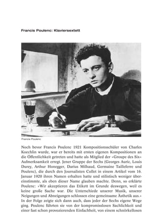 Francis Poulenc: Klaviersextett




Francis Poulenc


Noch bevor Francis Poulenc 1921 Kompositionsschüler von Charles
Koechlin wurde, war er bereits mit ersten eigenen Kompositionen an
die Öffentlichkeit getreten und hatte als Mitglied der »Groupe des Six«
Aufmerksamkeit erregt. Jener Gruppe der Sechs (Georges Auric, Louis
Durey, Arthur Honegger, Darius Milhaud, Germaine Tailleferre und
Poulenc), die durch den Journalisten Collet in einem Artikel vom 16.
Januar 1920 ihren Namen erhalten hatte und stilistisch weniger über-
einstimmte, als eben dieser Name glauben machte. Denn, so erklärte
Poulenc: »Wir akzeptieren das Etikett im Grunde deswegen, weil es
keine große Sache war. Die Unterschiede unserer Musik, unserer
Neigungen und Abneigungen schlossen eine gemeinsame Ästhetik aus.«
In der Folge zeigte sich dann auch, dass jeder der Sechs eigene Wege
ging. Poulenc führten sie von der kompromisslosen Sachlichkeit und
einer fast schon provozierenden Einfachheit, von einem schnörkellosen
 