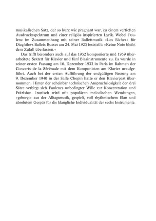 musikalischen Satz, der so kurz wie prägnant war, zu einem vertieften
Ausdrucksspektrum und einer religiös inspirierten Lyrik. Wobei Pou-
lenc im Zusammenhang mit seiner Ballettmusik »Les Biches« für
Diaghilevs Ballets Russes am 24. Mai 1923 feststellt: »Keine Note bleibt
dem Zufall überlassen.«
   Das trifft besonders auch auf das 1932 komponierte und 1939 über-
arbeitete Sextett für Klavier und fünf Blasinstrumente zu. Es wurde in
seiner ersten Fassung am 16. Dezember 1933 in Paris im Rahmen der
Concerts de la Sérénade mit dem Komponisten am Klavier uraufge-
führt. Auch bei der ersten Aufführung der endgültigen Fassung am
9. Dezember 1940 in der Salle Chopin hatte er den Klavierpart über-
nommen. Hinter der scheinbar technischen Anspruchslosigkeit der drei
Sätze verbirgt sich Poulencs unbedingter Wille zur Konzentration und
Präzision. Ironisch wird mit populären melodischen Wendungen,
»geborgt« aus der Alltagsmusik, gespielt, voll rhythmischem Elan und
absolutem Gespür für die klangliche Individualität der sechs Instrumente.
 