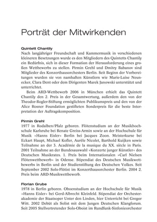 Porträt der Mitwirkenden
Quintett Chantily
Nach langjähriger Freundschaft und Kammermusik in verschiedenen
kleineren Besetzungen wurde es den Mitgliedern des Quintetts Chantily
ein Bedürfnis, sich in dieser Formation der Herausforderung eines gro-
ßen Wettbewerbs zu stellen. Pirmin Grehl und Dmitry Babanov sind
Mitglieder des Konzerthausorchesters Berlin. Seit Beginn der Vorberei-
tungen wurden sie von namhaften Künstlern wie Marie-Luise Neun-
ecker, Clara Dent oder dem Dirigenten Marek Janowski unterstützt und
unterrichtet.
   Beim ARD-Wettbewerb 2006 in München erhielt das Quintett
Chantily den 2. Preis in der Gesamtwertung, außerdem den von der
Theodor-Rogler-Stiftung ermöglichten Publikumspreis und den von der
Alice Rosner Foundation gestifteten Sonderpreis für die beste Inter-
pretation der Auftragskomposition.

Pirmin Grehl
1977 in Rodalben/Pfalz geboren. Flötenstudium an der Musikhoch-
schule Karlsruhe bei Renate Greiss-Armin sowie an der Hochschule für
Musik »Hanns Eisler« Berlin bei Jacques Zoon. Meisterkurse bei
Eckart Haupt, Michael Kofler, Aurèle Nicolet, Barthold Kuijken sowie
Teilnahme an der 3. Académie de la musique du XX. siècle in Paris.
2001 Teilnahme an der Bundesauswahl »Konzerte junger Künstler« des
Deutschen Musikrates. 1. Preis beim Internationalen »Carl Nielsen
Flötenwettbewerb« in Odense. Stipendiat des Deutschen Musikwett-
bewerbs in Berlin und der Studienstiftung des Deutschen Volkes. Seit
September 2002 Solo-Flötist im Konzerthausorchester Berlin. 2004 2.
Preis beim ARD-Musikwettbewerb.

Florian Grube
1978 in Berlin geboren. Oboenstudium an der Hochschule für Musik
»Hanns Eisler« bei Gerd-Albrecht Kleinfeld. Stipendiat der Orchester-
akademie der Staatsoper Unter den Linden, hier Unterricht bei Gregor
Witt. 2002 Debüt als Solist mit dem Jungen Deutschen Klangforum.
Seit 2005 Stellvertretender Solo-Oboist im Rundfunk-Sinfonieorchester
 