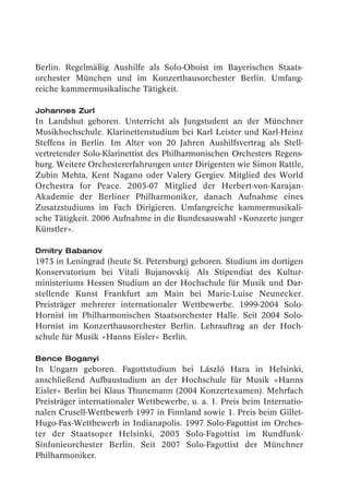 Berlin. Regelmäßig Aushilfe als Solo-Oboist im Bayerischen Staats-
orchester München und im Konzerthausorchester Berlin. Umfang-
reiche kammermusikalische Tätigkeit.

Johannes Zurl
In Landshut geboren. Unterricht als Jungstudent an der Münchner
Musikhochschule. Klarinettenstudium bei Karl Leister und Karl-Heinz
Steffens in Berlin. Im Alter von 20 Jahren Aushilfsvertrag als Stell-
vertretender Solo-Klarinettist des Philharmonischen Orchesters Regens-
burg. Weitere Orchestererfahrungen unter Dirigenten wie Simon Rattle,
Zubin Mehta, Kent Nagano oder Valery Gergiev. Mitglied des World
Orchestra for Peace. 2005-07 Mitglied der Herbert-von-Karajan-
Akademie der Berliner Philharmoniker, danach Aufnahme eines
Zusatzstudiums im Fach Dirigieren. Umfangreiche kammermusikali-
sche Tätigkeit. 2006 Aufnahme in die Bundesauswahl »Konzerte junger
Künstler«.

Dmitry Babanov
1973 in Leningrad (heute St. Petersburg) geboren. Studium im dortigen
Konservatorium bei Vitali Bujanovskij. Als Stipendiat des Kultur-
ministeriums Hessen Studium an der Hochschule für Musik und Dar-
stellende Kunst Frankfurt am Main bei Marie-Luise Neunecker.
Preisträger mehrerer internationaler Wettbewerbe. 1999-2004 Solo-
Hornist im Philharmonischen Staatsorchester Halle. Seit 2004 Solo-
Hornist im Konzerthausorchester Berlin. Lehrauftrag an der Hoch-
schule für Musik »Hanns Eisler« Berlin.

Bence Boganyi
In Ungarn geboren. Fagottstudium bei László Hara in Helsinki,
anschließend Aufbaustudium an der Hochschule für Musik »Hanns
Eisler« Berlin bei Klaus Thunemann (2004 Konzertexamen). Mehrfach
Preisträger internationaler Wettbewerbe, u. a. 1. Preis beim Internatio-
nalen Crusell-Wettbewerb 1997 in Finnland sowie 1. Preis beim Gillet-
Hugo-Fax-Wettbewerb in Indianapolis. 1997 Solo-Fagottist im Orches-
ter der Staatsoper Helsinki, 2005 Solo-Fagottist im Rundfunk-
Sinfonieorchester Berlin. Seit 2007 Solo-Fagottist der Münchner
Philharmoniker.
 