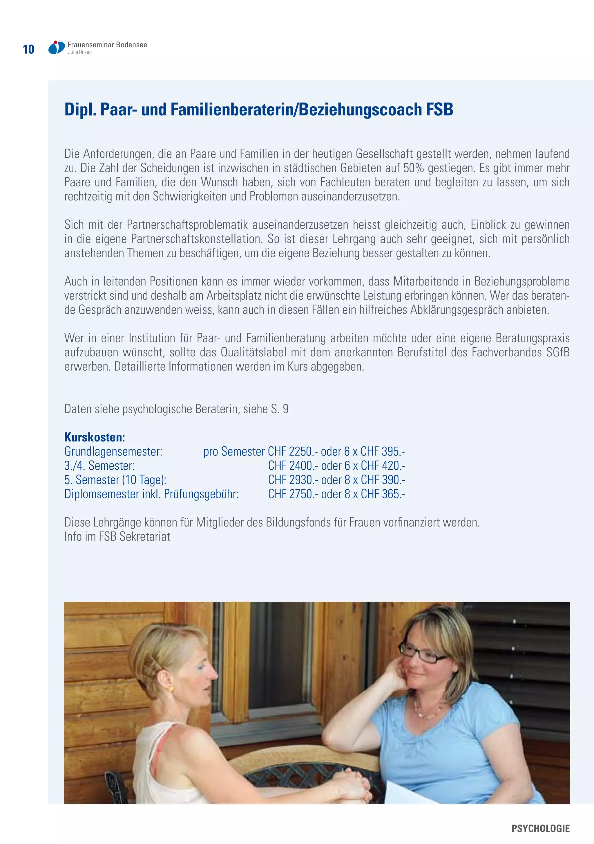 10
Dipl. Paar- und Familienberaterin/Beziehungscoach FSB
Die Anforderungen, die an Paare und Familien in der heutigen Gesellschaft gestellt werden, nehmen laufend
zu. Die Zahl der Scheidungen ist inzwischen in städtischen Gebieten auf 50% gestiegen. Es gibt immer mehr
Paare und Familien, die den Wunsch haben, sich von Fachleuten beraten und begleiten zu lassen, um sich
rechtzeitig mit den Schwierigkeiten und Problemen auseinanderzusetzen.
Sich mit der Partnerschaftsproblematik auseinanderzusetzen heisst gleichzeitig auch, Einblick zu gewinnen
in die eigene Partnerschaftskonstellation. So ist dieser Lehrgang auch sehr geeignet, sich mit persönlich
anstehenden Themen zu beschäftigen, um die eigene Beziehung besser gestalten zu können.
Auch in leitenden Positionen kann es immer wieder vorkommen, dass Mitarbeitende in Beziehungsprobleme
verstrickt sind und deshalb am Arbeitsplatz nicht die erwünschte Leistung erbringen können. Wer das beraten-
de Gespräch anzuwenden weiss, kann auch in diesen Fällen ein hilfreiches Abklärungsgespräch anbieten.
Wer in einer Institution für Paar- und Familienberatung arbeiten möchte oder eine eigene Beratungspraxis
aufzubauen wünscht, sollte das Qualitätslabel mit dem anerkannten Berufstitel des Fachverbandes SGfB
erwerben. Detaillierte Informationen werden im Kurs abgegeben.
Daten siehe psychologische Beraterin, siehe S. 9
Kurskosten:
Grundlagensemester: 	 pro Semester CHF 2250.- oder 6 x CHF 395.-
3./4. Semester: 			 CHF 2400.- oder 6 x CHF 420.-
5. Semester (10 Tage): 			 CHF 2930.- oder 8 x CHF 390.-
Diplomsemester inkl. Prüfungsgebühr: 	 CHF 2750.- oder 8 x CHF 365.-
Diese Lehrgänge können für Mitglieder des Bildungsfonds für Frauen vorfinanziert werden.
Info im FSB Sekretariat
PSYCHOLOGIE
 