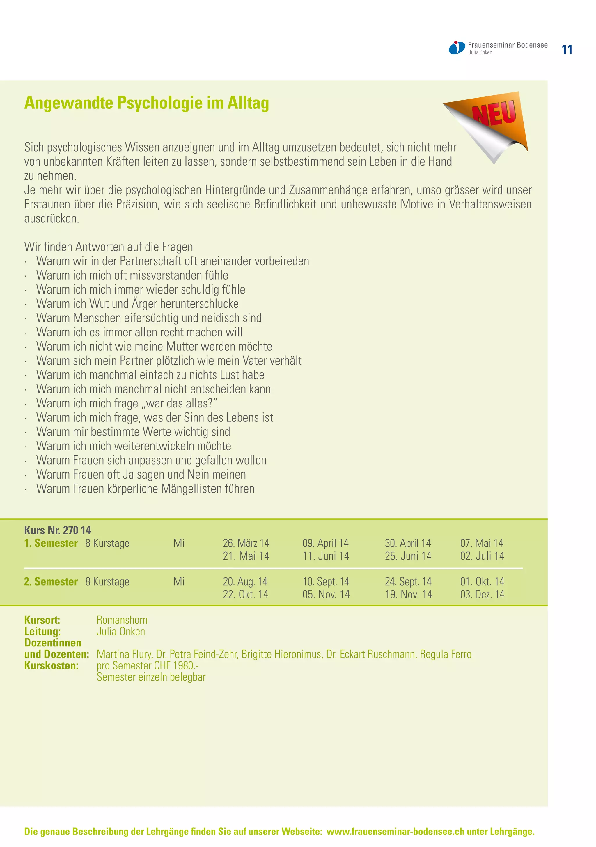 11
Angewandte Psychologie im Alltag
Sich psychologisches Wissen anzueignen und im Alltag umzusetzen bedeutet, sich nicht mehr
von unbekannten Kräften leiten zu lassen, sondern selbstbestimmend sein Leben in die Hand
zu nehmen.
Je mehr wir über die psychologischen Hintergründe und Zusammenhänge erfahren, umso grösser wird unser
Erstaunen über die Präzision, wie sich seelische Befindlichkeit und unbewusste Motive in Verhaltensweisen
ausdrücken.
Wir finden Antworten auf die Fragen
·	 Warum wir in der Partnerschaft oft aneinander vorbeireden
·	 Warum ich mich oft missverstanden fühle
·	 Warum ich mich immer wieder schuldig fühle
·	 Warum ich Wut und Ärger herunterschlucke
·	 Warum Menschen eifersüchtig und neidisch sind
·	 Warum ich es immer allen recht machen will
·	 Warum ich nicht wie meine Mutter werden möchte
·	 Warum sich mein Partner plötzlich wie mein Vater verhält
·	 Warum ich manchmal einfach zu nichts Lust habe
·	 Warum ich mich manchmal nicht entscheiden kann
·	 Warum ich mich frage „war das alles?“
·	 Warum ich mich frage, was der Sinn des Lebens ist
·	 Warum mir bestimmte Werte wichtig sind
·	 Warum ich mich weiterentwickeln möchte
·	 Warum Frauen sich anpassen und gefallen wollen
·	 Warum Frauen oft Ja sagen und Nein meinen
·	 Warum Frauen körperliche Mängellisten führen
Kurs Nr. 270 14
1. Semester 8 Kurstage	 Mi	 26. März 14	 09. April 14	 30. April 14	 07. Mai 14
		 21. Mai 14	 11. Juni 14	 25. Juni 14 	 02. Juli 14
2. Semester 8 Kurstage	 Mi	 20. Aug. 14	 10. Sept. 14	 24. Sept. 14	 01. Okt. 14
		 22. Okt. 14	 05. Nov. 14	 19. Nov. 14	 03. Dez. 14
Kursort: 	 Romanshorn
Leitung: 	 Julia Onken
Dozentinnen
und Dozenten:	 Martina Flury, Dr. Petra Feind-Zehr, Brigitte Hieronimus, Dr. Eckart Ruschmann, Regula Ferro
Kurskosten: 	 pro Semester CHF 1980.-
	 Semester einzeln belegbar
Die genaue Beschreibung der Lehrgänge finden Sie auf unserer Webseite: www.frauenseminar-bodensee.ch unter Lehrgänge.
 