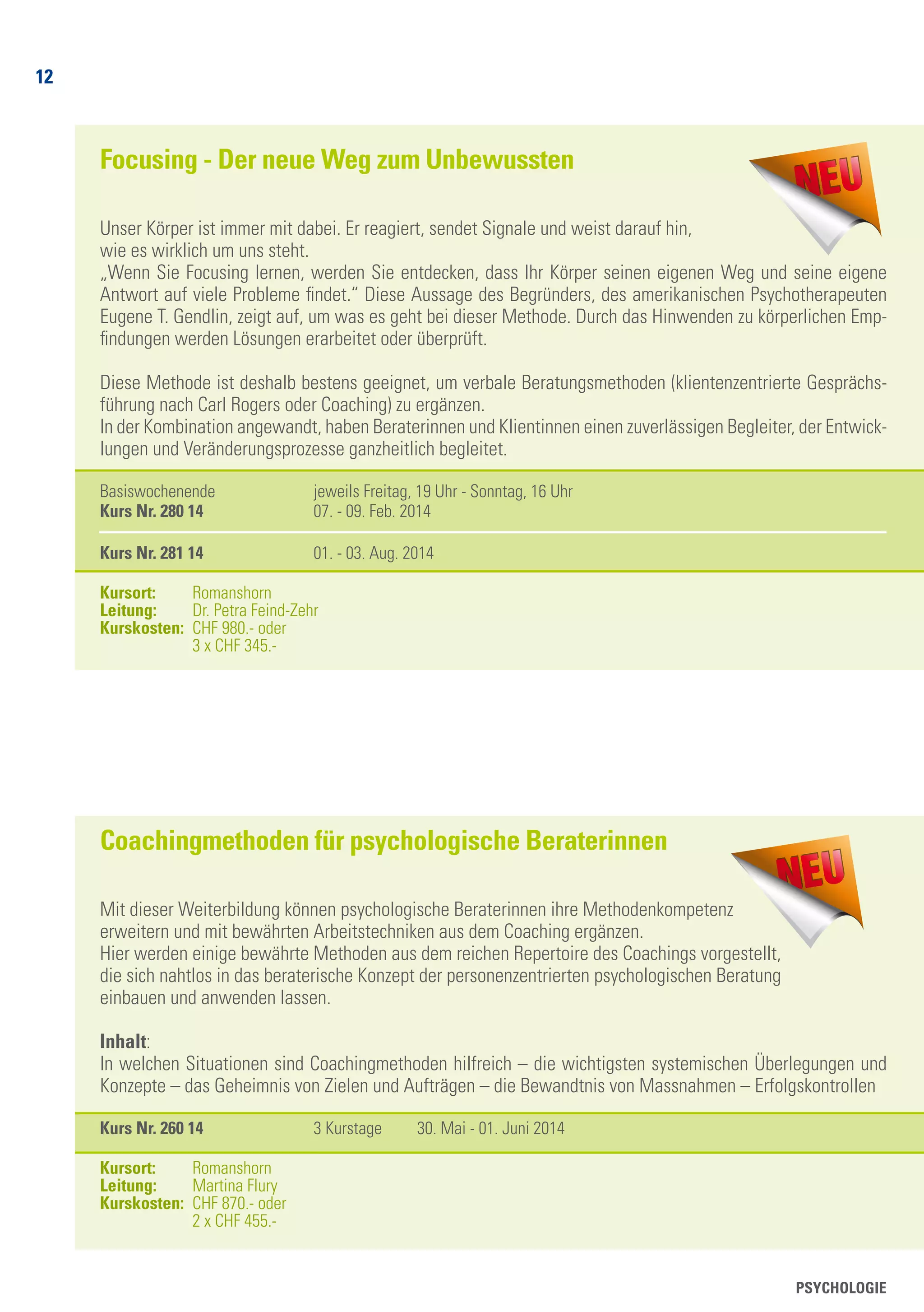 12
PSYCHOLOGIE
Focusing - Der neue Weg zum Unbewussten
Unser Körper ist immer mit dabei. Er reagiert, sendet Signale und weist darauf hin,
wie es wirklich um uns steht.
„Wenn Sie Focusing lernen, werden Sie entdecken, dass Ihr Körper seinen eigenen Weg und seine eigene
Antwort auf viele Probleme findet.“ Diese Aussage des Begründers, des amerikanischen Psychotherapeuten
Eugene T. Gendlin, zeigt auf, um was es geht bei dieser Methode. Durch das Hinwenden zu körperlichen Emp-
findungen werden Lösungen erarbeitet oder überprüft.
Diese Methode ist deshalb bestens geeignet, um verbale Beratungsmethoden (klientenzentrierte Gesprächs-
führung nach Carl Rogers oder Coaching) zu ergänzen.
In der Kombination angewandt, haben Beraterinnen und Klientinnen einen zuverlässigen Begleiter, der Entwick-
lungen und Veränderungsprozesse ganzheitlich begleitet.
Basiswochenende 	 jeweils Freitag, 19 Uhr - Sonntag, 16 Uhr
Kurs Nr. 280 14	 07. - 09. Feb. 2014
		
Kurs Nr. 281 14	 01. - 03. Aug. 2014
Kursort: 	 Romanshorn
Leitung: 	 Dr. Petra Feind-Zehr
Kurskosten: 	CHF 980.- oder
	 3 x CHF 345.-
Coachingmethoden für psychologische Beraterinnen
Mit dieser Weiterbildung können psychologische Beraterinnen ihre Methodenkompetenz
erweitern und mit bewährten Arbeitstechniken aus dem Coaching ergänzen.
Hier werden einige bewährte Methoden aus dem reichen Repertoire des Coachings vorgestellt,
die sich nahtlos in das beraterische Konzept der personenzentrierten psychologischen Beratung
einbauen und anwenden lassen.
Inhalt:
In welchen Situationen sind Coachingmethoden hilfreich – die wichtigsten systemischen Überlegungen und
Konzepte – das Geheimnis von Zielen und Aufträgen – die Bewandtnis von Massnahmen – Erfolgskontrollen
Kurs Nr. 260 14	 3 Kurstage	 30. Mai - 01. Juni 2014
Kursort: 	 Romanshorn
Leitung: 	 Martina Flury
Kurskosten: 	CHF 870.- oder
	 2 x CHF 455.-
 