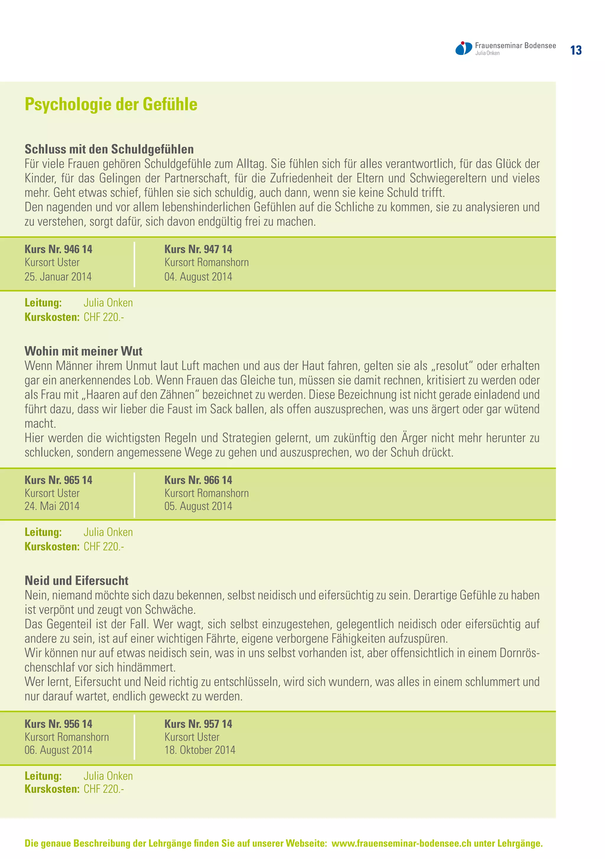 13
Die genaue Beschreibung der Lehrgänge finden Sie auf unserer Webseite: www.frauenseminar-bodensee.ch unter Lehrgänge.
Psychologie der Gefühle
Schluss mit den Schuldgefühlen
Für viele Frauen gehören Schuldgefühle zum Alltag. Sie fühlen sich für alles verantwortlich, für das Glück der
Kinder, für das Gelingen der Partnerschaft, für die Zufriedenheit der Eltern und Schwiegereltern und vieles
mehr. Geht etwas schief, fühlen sie sich schuldig, auch dann, wenn sie keine Schuld trifft.
Den nagenden und vor allem lebenshinderlichen Gefühlen auf die Schliche zu kommen, sie zu analysieren und
zu verstehen, sorgt dafür, sich davon endgültig frei zu machen.
Kurs Nr. 946 14	 Kurs Nr. 947 14
Kursort Uster	 Kursort Romanshorn
25. Januar 2014	 04. August 2014
Leitung: 	 Julia Onken
Kurskosten:	CHF 220.-
Wohin mit meiner Wut
Wenn Männer ihrem Unmut laut Luft machen und aus der Haut fahren, gelten sie als „resolut“ oder erhalten
gar ein anerkennendes Lob. Wenn Frauen das Gleiche tun, müssen sie damit rechnen, kritisiert zu werden oder
als Frau mit „Haaren auf den Zähnen“ bezeichnet zu werden. Diese Bezeichnung ist nicht gerade einladend und
führt dazu, dass wir lieber die Faust im Sack ballen, als offen auszusprechen, was uns ärgert oder gar wütend
macht.
Hier werden die wichtigsten Regeln und Strategien gelernt, um zukünftig den Ärger nicht mehr herunter zu
schlucken, sondern angemessene Wege zu gehen und auszusprechen, wo der Schuh drückt.
Kurs Nr. 965 14	 Kurs Nr. 966 14
Kursort Uster	 Kursort Romanshorn
24. Mai 2014	 05. August 2014
Leitung: 	 Julia Onken
Kurskosten:	CHF 220.-
Neid und Eifersucht
Nein, niemand möchte sich dazu bekennen, selbst neidisch und eifersüchtig zu sein. Derartige Gefühle zu haben
ist verpönt und zeugt von Schwäche.
Das Gegenteil ist der Fall. Wer wagt, sich selbst einzugestehen, gelegentlich neidisch oder eifersüchtig auf
andere zu sein, ist auf einer wichtigen Fährte, eigene verborgene Fähigkeiten aufzuspüren.
Wir können nur auf etwas neidisch sein, was in uns selbst vorhanden ist, aber offensichtlich in einem Dornrös-
chenschlaf vor sich hindämmert.
Wer lernt, Eifersucht und Neid richtig zu entschlüsseln, wird sich wundern, was alles in einem schlummert und
nur darauf wartet, endlich geweckt zu werden.
Kurs Nr. 956 14	 Kurs Nr. 957 14
Kursort Romanshorn	 Kursort Uster
06. August 2014	 18. Oktober 2014
Leitung: 	 Julia Onken
Kurskosten:	CHF 220.-
 