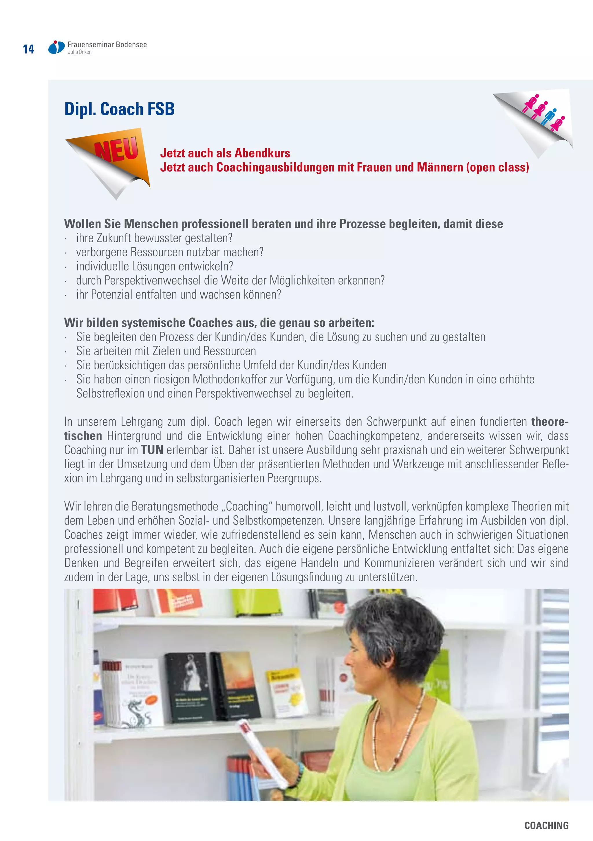 14
COACHING
Dipl. Coach FSB
Jetzt auch als Abendkurs
Jetzt auch Coachingausbildungen mit Frauen und Männern (open class)
Wollen Sie Menschen professionell beraten und ihre Prozesse begleiten, damit diese
·	 ihre Zukunft bewusster gestalten?
·	 verborgene Ressourcen nutzbar machen?
·	 individuelle Lösungen entwickeln?
·	 durch Perspektivenwechsel die Weite der Möglichkeiten erkennen?
·	 ihr Potenzial entfalten und wachsen können?
Wir bilden systemische Coaches aus, die genau so arbeiten:
·	 Sie begleiten den Prozess der Kundin/des Kunden, die Lösung zu suchen und zu gestalten
·	 Sie arbeiten mit Zielen und Ressourcen
·	 Sie berücksichtigen das persönliche Umfeld der Kundin/des Kunden
·	 Sie haben einen riesigen Methodenkoffer zur Verfügung, um die Kundin/den Kunden in eine erhöhte
	 Selbstreflexion und einen Perspektivenwechsel zu begleiten.
In unserem Lehrgang zum dipl. Coach legen wir einerseits den Schwerpunkt auf einen fundierten theore-
tischen Hintergrund und die Entwicklung einer hohen Coachingkompetenz, andererseits wissen wir, dass
Coaching nur im TUN erlernbar ist. Daher ist unsere Ausbildung sehr praxisnah und ein weiterer Schwerpunkt
liegt in der Umsetzung und dem Üben der präsentierten Methoden und Werkzeuge mit anschliessender Refle-
xion im Lehrgang und in selbstorganisierten Peergroups.
Wir lehren die Beratungsmethode „Coaching“ humorvoll, leicht und lustvoll, verknüpfen komplexe Theorien mit
dem Leben und erhöhen Sozial- und Selbstkompetenzen. Unsere langjährige Erfahrung im Ausbilden von dipl.
Coaches zeigt immer wieder, wie zufriedenstellend es sein kann, Menschen auch in schwierigen Situationen
professionell und kompetent zu begleiten. Auch die eigene persönliche Entwicklung entfaltet sich: Das eigene
Denken und Begreifen erweitert sich, das eigene Handeln und Kommunizieren verändert sich und wir sind
zudem in der Lage, uns selbst in der eigenen Lösungsfindung zu unterstützen.
 