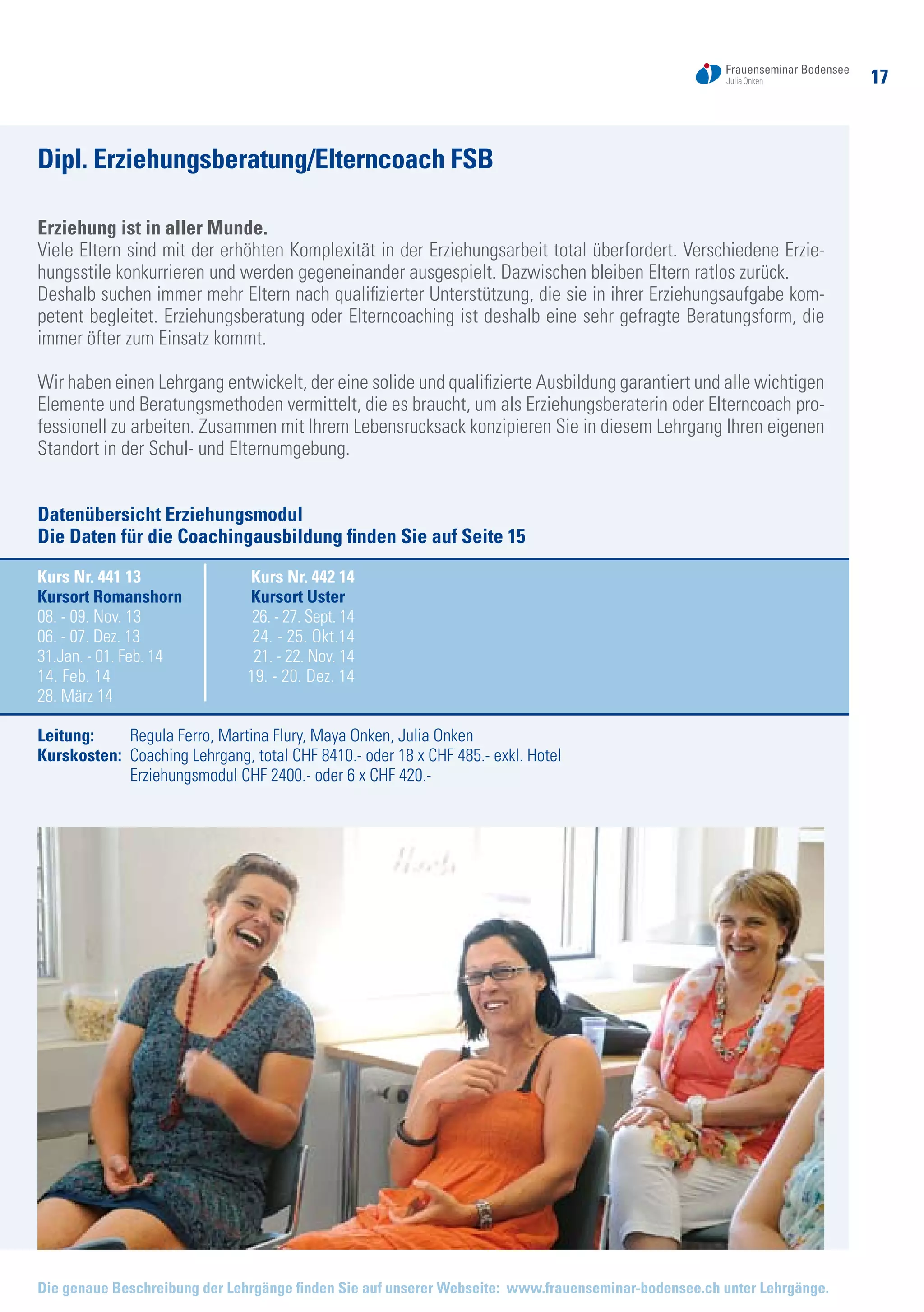 17
Die genaue Beschreibung der Lehrgänge finden Sie auf unserer Webseite: www.frauenseminar-bodensee.ch unter Lehrgänge.
Dipl. Erziehungsberatung/Elterncoach FSB
Erziehung ist in aller Munde.
Viele Eltern sind mit der erhöhten Komplexität in der Erziehungsarbeit total überfordert. Verschiedene Erzie-
hungsstile konkurrieren und werden gegeneinander ausgespielt. Dazwischen bleiben Eltern ratlos zurück.
Deshalb suchen immer mehr Eltern nach qualifizierter Unterstützung, die sie in ihrer Erziehungsaufgabe kom-
petent begleitet. Erziehungsberatung oder Elterncoaching ist deshalb eine sehr gefragte Beratungsform, die
immer öfter zum Einsatz kommt.
Wir haben einen Lehrgang entwickelt, der eine solide und qualifizierte Ausbildung garantiert und alle wichtigen
Elemente und Beratungsmethoden vermittelt, die es braucht, um als Erziehungsberaterin oder Elterncoach pro-
fessionell zu arbeiten. Zusammen mit Ihrem Lebensrucksack konzipieren Sie in diesem Lehrgang Ihren eigenen
Standort in der Schul- und Elternumgebung.
Datenübersicht Erziehungsmodul
Die Daten für die Coachingausbildung finden Sie auf Seite 15
Kurs Nr. 441 13	 Kurs Nr. 442 14
Kursort Romanshorn	 Kursort Uster
08. - 09. Nov. 13	 26. - 27. Sept. 14
06. - 07. Dez. 13	 24. - 25. Okt.14
31.Jan. - 01. Feb. 14	 21. - 22. Nov. 14
14. Feb. 14	 19. - 20. Dez. 14
28. März 14	
Leitung: 	 Regula Ferro, Martina Flury, Maya Onken, Julia Onken
Kurskosten: 	Coaching Lehrgang, total CHF 8410.- oder 18 x CHF 485.- exkl. Hotel
	 Erziehungsmodul CHF 2400.- oder 6 x CHF 420.-
Bild
 