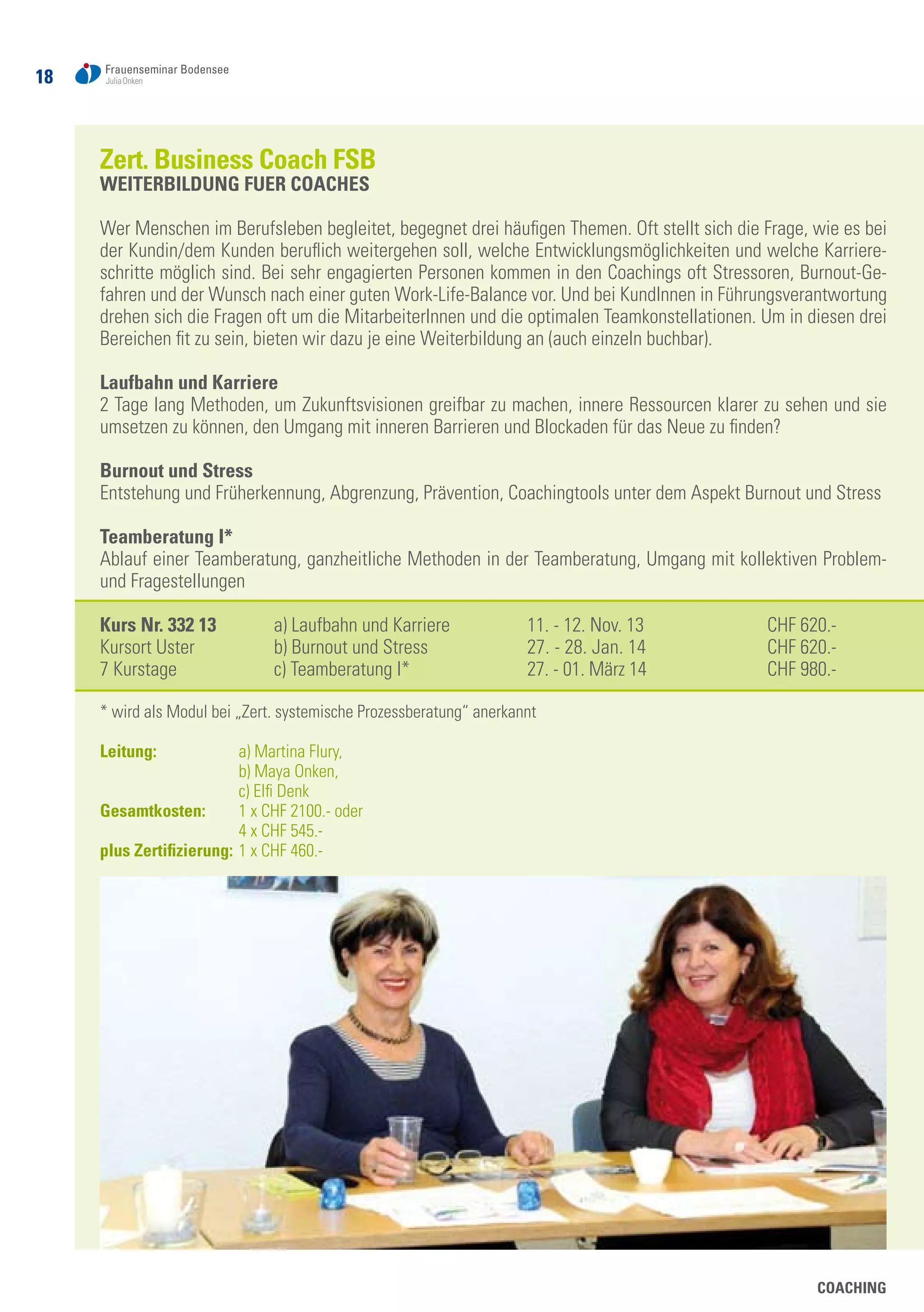 18
COACHING
Zert. Business Coach FSB
WEITERBILDUNG FUER COACHES
Wer Menschen im Berufsleben begleitet, begegnet drei häufigen Themen. Oft stellt sich die Frage, wie es bei
der Kundin/dem Kunden beruflich weitergehen soll, welche Entwicklungsmöglichkeiten und welche Karriere-
schritte möglich sind. Bei sehr engagierten Personen kommen in den Coachings oft Stressoren, Burnout-Ge-
fahren und der Wunsch nach einer guten Work-Life-Balance vor. Und bei KundInnen in Führungsverantwortung
drehen sich die Fragen oft um die MitarbeiterInnen und die optimalen Teamkonstellationen. Um in diesen drei
Bereichen fit zu sein, bieten wir dazu je eine Weiterbildung an (auch einzeln buchbar).
Laufbahn und Karriere
2 Tage lang Methoden, um Zukunftsvisionen greifbar zu machen, innere Ressourcen klarer zu sehen und sie
umsetzen zu können, den Umgang mit inneren Barrieren und Blockaden für das Neue zu finden?
Burnout und Stress
Entstehung und Früherkennung, Abgrenzung, Prävention, Coachingtools unter dem Aspekt Burnout und Stress
Teamberatung I*
Ablauf einer Teamberatung, ganzheitliche Methoden in der Teamberatung, Umgang mit kollektiven Problem-
und Fragestellungen
Kurs Nr. 332 13	 a) Laufbahn und Karriere	 11. - 12. Nov. 13	 CHF 620.-
Kursort Uster	 b) Burnout und Stress	 27. - 28. Jan. 14	 CHF 620.-
7 Kurstage 	 c) Teamberatung I*	 27. - 01. März 14	 CHF 980.-
* wird als Modul bei „Zert. systemische Prozessberatung“ anerkannt
Leitung: 	 a) Martina Flury,
	 b) Maya Onken,
	 c) Elfi Denk
Gesamtkosten:	 1 x CHF 2100.- oder
	 4 x CHF 545.-
plus Zertifizierung: 	1 x CHF 460.-
 