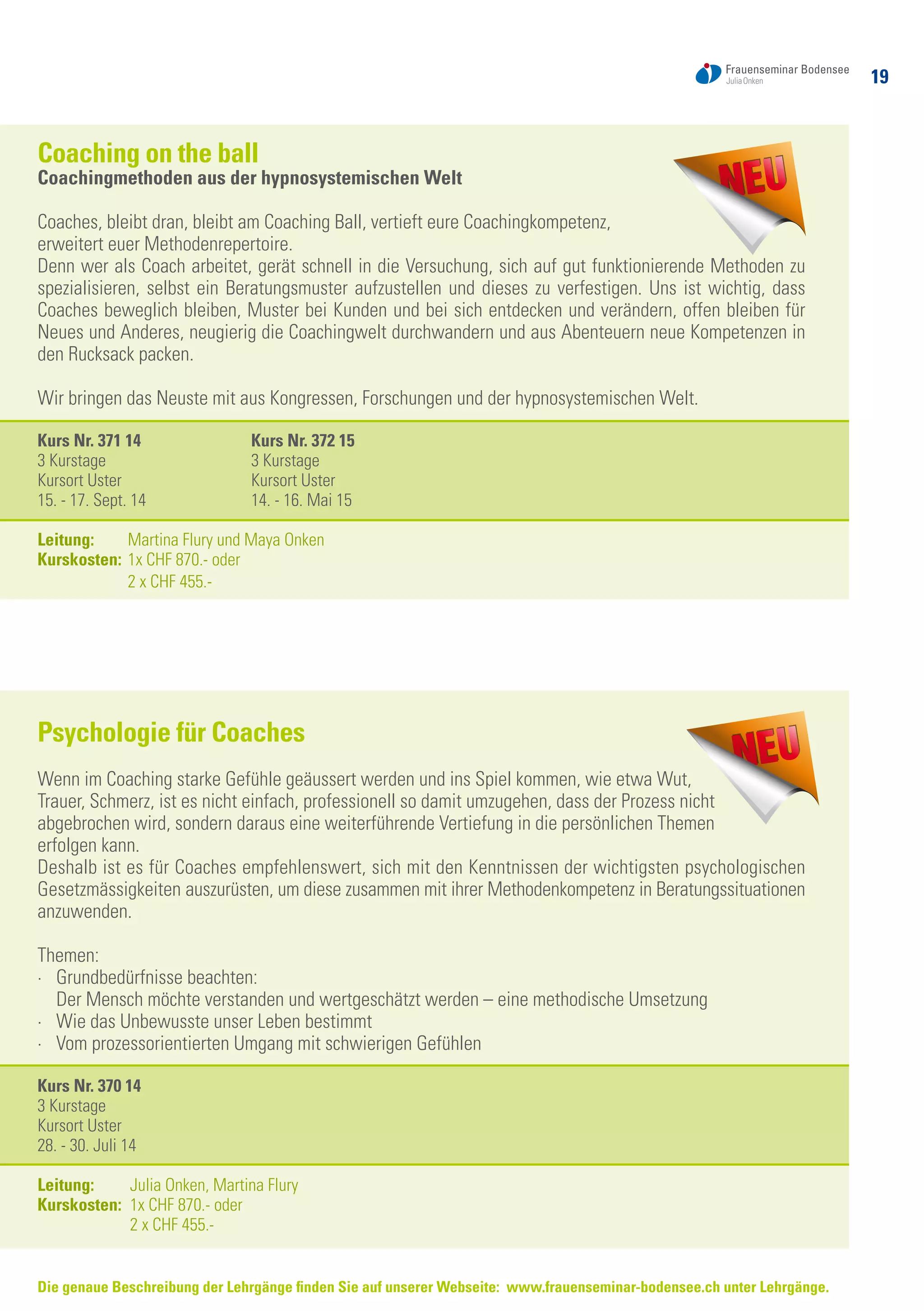 19
Die genaue Beschreibung der Lehrgänge finden Sie auf unserer Webseite: www.frauenseminar-bodensee.ch unter Lehrgänge.
Coaching on the ball
Coachingmethoden aus der hypnosystemischen Welt
Coaches, bleibt dran, bleibt am Coaching Ball, vertieft eure Coachingkompetenz,
erweitert euer Methodenrepertoire.
Denn wer als Coach arbeitet, gerät schnell in die Versuchung, sich auf gut funktionierende Methoden zu
spezialisieren, selbst ein Beratungsmuster aufzustellen und dieses zu verfestigen. Uns ist wichtig, dass
Coaches beweglich bleiben, Muster bei Kunden und bei sich entdecken und verändern, offen bleiben für
Neues und Anderes, neugierig die Coachingwelt durchwandern und aus Abenteuern neue Kompetenzen in
den Rucksack packen.
Wir bringen das Neuste mit aus Kongressen, Forschungen und der hypnosystemischen Welt.
Kurs Nr. 371 14	 Kurs Nr. 372 15
3 Kurstage	 3 Kurstage
Kursort Uster	 Kursort Uster
15. - 17. Sept. 14	 14. - 16. Mai 15
Leitung: 	 Martina Flury und Maya Onken
Kurskosten: 	1x CHF 870.- oder
	 2 x CHF 455.-
Psychologie für Coaches
Wenn im Coaching starke Gefühle geäussert werden und ins Spiel kommen, wie etwa Wut,
Trauer, Schmerz, ist es nicht einfach, professionell so damit umzugehen, dass der Prozess nicht
abgebrochen wird, sondern daraus eine weiterführende Vertiefung in die persönlichen Themen
erfolgen kann.
Deshalb ist es für Coaches empfehlenswert, sich mit den Kenntnissen der wichtigsten psychologischen
Gesetzmässigkeiten auszurüsten, um diese zusammen mit ihrer Methodenkompetenz in Beratungssituationen
anzuwenden.
Themen:
·	 Grundbedürfnisse beachten:
	 Der Mensch möchte verstanden und wertgeschätzt werden – eine methodische Umsetzung
·	 Wie das Unbewusste unser Leben bestimmt
·	 Vom prozessorientierten Umgang mit schwierigen Gefühlen
Kurs Nr. 370 14
3 Kurstage
Kursort Uster
28. - 30. Juli 14
Leitung:	 Julia Onken, Martina Flury
Kurskosten: 	1x CHF 870.- oder
	 2 x CHF 455.-
 