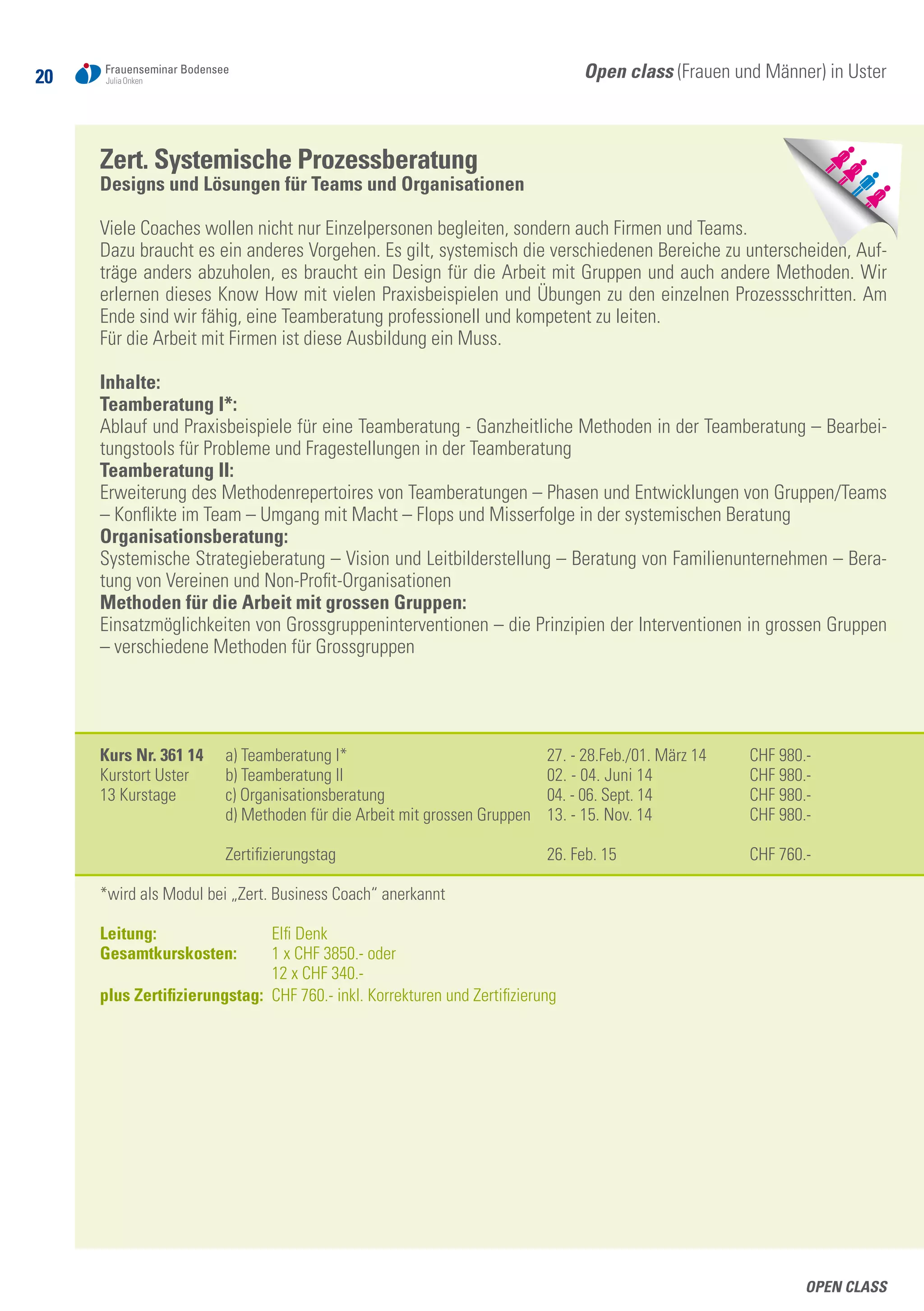 20
Open class
Open class (Frauen und Männer) in Uster
Zert. Systemische Prozessberatung
Designs und Lösungen für Teams und Organisationen
Viele Coaches wollen nicht nur Einzelpersonen begleiten, sondern auch Firmen und Teams.
Dazu braucht es ein anderes Vorgehen. Es gilt, systemisch die verschiedenen Bereiche zu unterscheiden, Auf-
träge anders abzuholen, es braucht ein Design für die Arbeit mit Gruppen und auch andere Methoden. Wir
erlernen dieses Know How mit vielen Praxisbeispielen und Übungen zu den einzelnen Prozessschritten. Am
Ende sind wir fähig, eine Teamberatung professionell und kompetent zu leiten.
Für die Arbeit mit Firmen ist diese Ausbildung ein Muss.
Inhalte:
Teamberatung I*:
Ablauf und Praxisbeispiele für eine Teamberatung - Ganzheitliche Methoden in der Teamberatung – Bearbei-
tungstools für Probleme und Fragestellungen in der Teamberatung
Teamberatung II:
Erweiterung des Methodenrepertoires von Teamberatungen – Phasen und Entwicklungen von Gruppen/Teams
– Konflikte im Team – Umgang mit Macht – Flops und Misserfolge in der systemischen Beratung
Organisationsberatung:
Systemische Strategieberatung – Vision und Leitbilderstellung – Beratung von Familienunternehmen – Bera-
tung von Vereinen und Non-Profit-Organisationen
Methoden für die Arbeit mit grossen Gruppen:
Einsatzmöglichkeiten von Grossgruppeninterventionen – die Prinzipien der Interventionen in grossen Gruppen
– verschiedene Methoden für Grossgruppen
Kurs Nr. 361 14	 a) Teamberatung I*	 27. - 28.Feb./01. März 14	 CHF 980.-
Kurstort Uster	 b) Teamberatung II	 02. - 04. Juni 14	 CHF 980.-
13 Kurstage 	 c) Organisationsberatung 	 04. - 06. Sept. 14	 CHF 980.-
	 d) Methoden für die Arbeit mit grossen Gruppen	 13. - 15. Nov. 14	 CHF 980.-
	 Zertifizierungstag	 26. Feb. 15	 CHF 760.-
*wird als Modul bei „Zert. Business Coach“ anerkannt
Leitung: 	 Elfi Denk
Gesamtkurskosten: 	 1 x CHF 3850.- oder
	 12 x CHF 340.-
plus Zertifizierungstag: 	CHF 760.- inkl. Korrekturen und Zertifizierung
 
