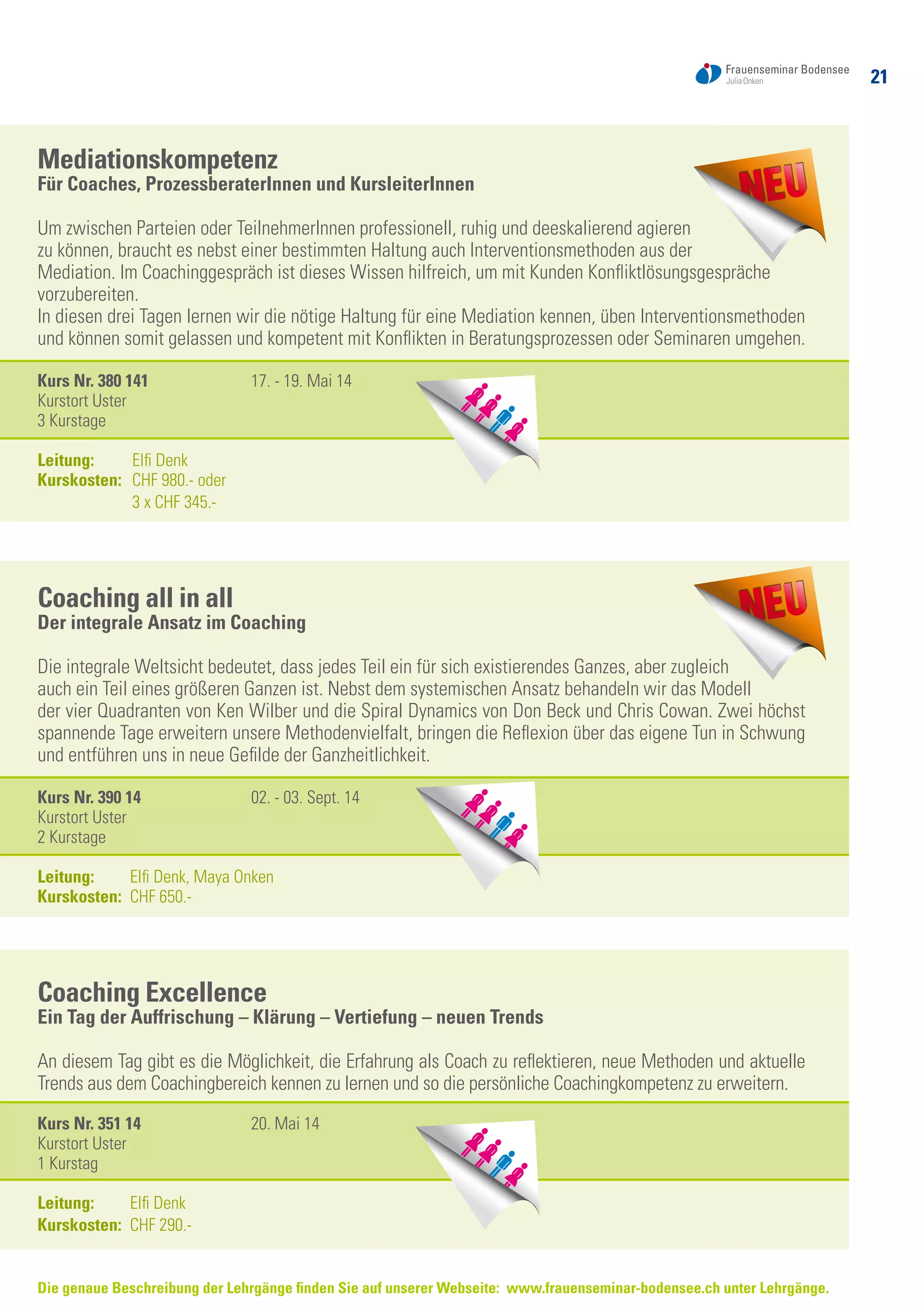 21
Die genaue Beschreibung der Lehrgänge finden Sie auf unserer Webseite: www.frauenseminar-bodensee.ch unter Lehrgänge.
Mediationskompetenz
Für Coaches, ProzessberaterInnen und KursleiterInnen
Um zwischen Parteien oder TeilnehmerInnen professionell, ruhig und deeskalierend agieren
zu können, braucht es nebst einer bestimmten Haltung auch Interventionsmethoden aus der
Mediation. Im Coachinggespräch ist dieses Wissen hilfreich, um mit Kunden Konfliktlösungsgespräche
vorzubereiten.
In diesen drei Tagen lernen wir die nötige Haltung für eine Mediation kennen, üben Interventionsmethoden
und können somit gelassen und kompetent mit Konflikten in Beratungsprozessen oder Seminaren umgehen.
Kurs Nr. 380 141	 17. - 19. Mai 14
Kurstort Uster
3 Kurstage
Leitung:	 Elfi Denk
Kurskosten: 	 CHF 980.- oder
	 3 x CHF 345.-
Coaching all in all
Der integrale Ansatz im Coaching
Die integrale Weltsicht bedeutet, dass jedes Teil ein für sich existierendes Ganzes, aber zugleich
auch ein Teil eines größeren Ganzen ist. Nebst dem systemischen Ansatz behandeln wir das Modell
der vier Quadranten von Ken Wilber und die Spiral Dynamics von Don Beck und Chris Cowan. Zwei höchst
spannende Tage erweitern unsere Methodenvielfalt, bringen die Reflexion über das eigene Tun in Schwung
und entführen uns in neue Gefilde der Ganzheitlichkeit.
Kurs Nr. 390 14	 02. - 03. Sept. 14
Kurstort Uster
2 Kurstage
Leitung:	 Elfi Denk, Maya Onken
Kurskosten: 	CHF 650.-
Coaching Excellence
Ein Tag der Auffrischung – Klärung – Vertiefung – neuen Trends
An diesem Tag gibt es die Möglichkeit, die Erfahrung als Coach zu reflektieren, neue Methoden und aktuelle
Trends aus dem Coachingbereich kennen zu lernen und so die persönliche Coachingkompetenz zu erweitern.
Kurs Nr. 351 14	 20. Mai 14
Kurstort Uster
1 Kurstag
Leitung:	 Elfi Denk
Kurskosten: 	CHF 290.-
 