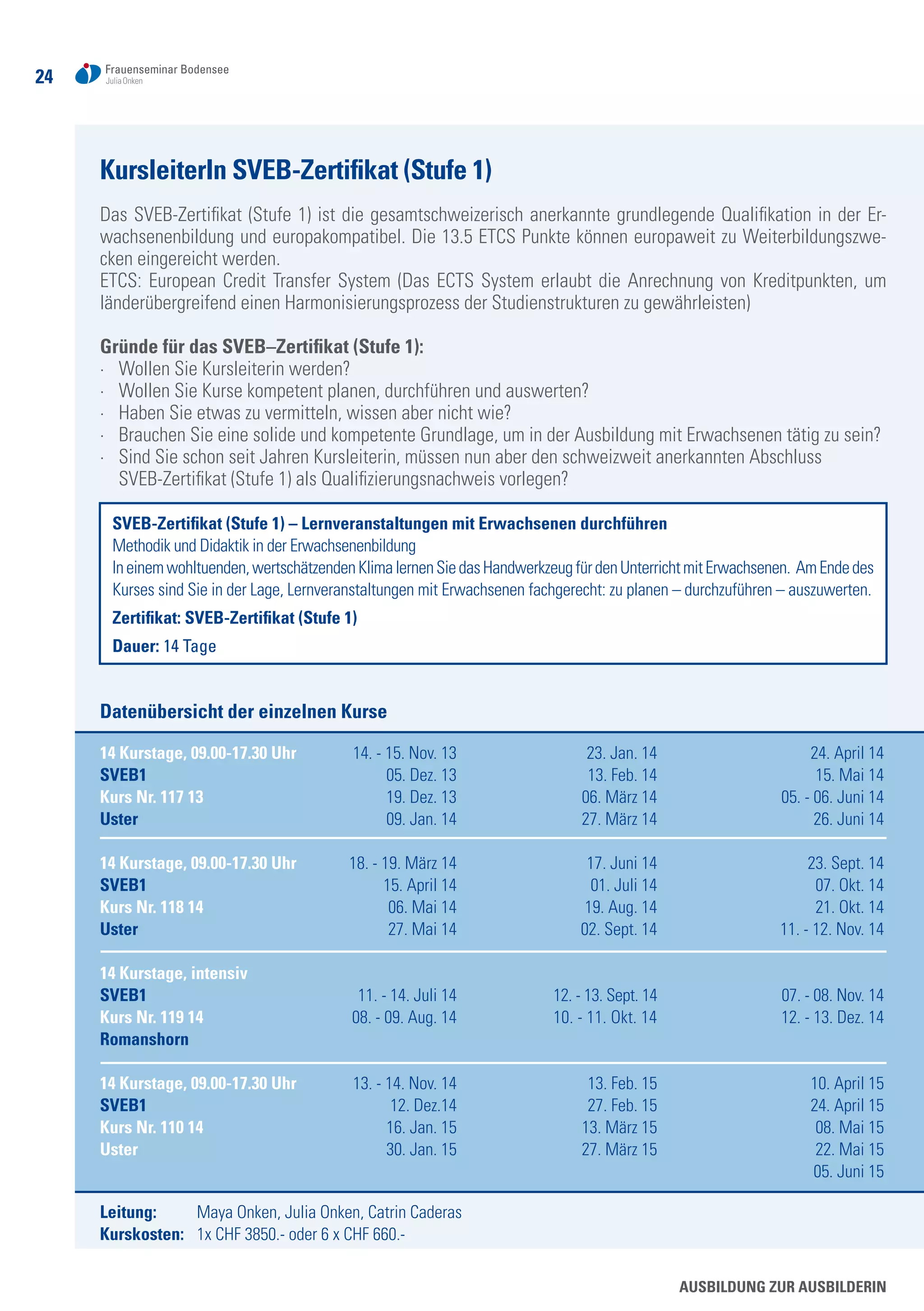 24
KursleiterIn SVEB-Zertifikat (Stufe 1)
Das SVEB-Zertifikat (Stufe 1) ist die gesamtschweizerisch anerkannte grundlegende Qualifikation in der Er-
wachsenenbildung und europakompatibel. Die 13.5 ETCS Punkte können europaweit zu Weiterbildungszwe-
cken eingereicht werden.
ETCS: European Credit Transfer System (Das ECTS System erlaubt die Anrechnung von Kreditpunkten, um
länderübergreifend einen Harmonisierungsprozess der Studienstrukturen zu gewährleisten)
Gründe für das SVEB–Zertifikat (Stufe 1):
·	 Wollen Sie Kursleiterin werden?
·	 Wollen Sie Kurse kompetent planen, durchführen und auswerten?
·	 Haben Sie etwas zu vermitteln, wissen aber nicht wie?
·	 Brauchen Sie eine solide und kompetente Grundlage, um in der Ausbildung mit Erwachsenen tätig zu sein?
·	 Sind Sie schon seit Jahren Kursleiterin, müssen nun aber den schweizweit anerkannten Abschluss
	 SVEB-Zertifikat (Stufe 1) als Qualifizierungsnachweis vorlegen?
SVEB-Zertifikat (Stufe 1) – Lernveranstaltungen mit Erwachsenen durchführen
Methodik und Didaktik in der Erwachsenenbildung
Ineinemwohltuenden,wertschätzendenKlimalernenSiedasHandwerkzeugfürdenUnterrichtmitErwachsenen. AmEndedes
Kurses sind Sie in der Lage, Lernveranstaltungen mit Erwachsenen fachgerecht: zu planen – durchzuführen – auszuwerten.
Zertifikat: SVEB-Zertifikat (Stufe 1)
Dauer: 14 Tage
Datenübersicht der einzelnen Kurse
14 Kurstage, 09.00-17.30 Uhr	 14. - 15. Nov. 13	 23. Jan. 14	 24. April 14
SVEB1	 05. Dez. 13	 13. Feb. 14	 15. Mai 14
Kurs Nr. 117 13	 19. Dez. 13	 06. März 14	 05. - 06. Juni 14
Uster	 09. Jan. 14	 27. März 14	 26. Juni 14
14 Kurstage, 09.00-17.30 Uhr 	 18. - 19. März 14	 17. Juni 14	 23. Sept. 14
SVEB1	 15. April 14	 01. Juli 14	 07. Okt. 14
Kurs Nr. 118 14	 06. Mai 14	 19. Aug. 14	 21. Okt. 14
Uster	 27. Mai 14	 02. Sept. 14	 11. - 12. Nov. 14
14 Kurstage, intensiv
SVEB1	 11. - 14. Juli 14	 12. - 13. Sept. 14	 07. - 08. Nov. 14
Kurs Nr. 119 14	 08. - 09. Aug. 14	 10. - 11. Okt. 14	 12. - 13. Dez. 14
Romanshorn	
	
14 Kurstage, 09.00-17.30 Uhr 	 13. - 14. Nov. 14	 13. Feb. 15	 10. April 15
SVEB1	 12. Dez.14	 27. Feb. 15	 24. April 15
Kurs Nr. 110 14	 16. Jan. 15 	 13. März 15	 08. Mai 15
Uster	 30. Jan. 15	 27. März 15	 22. Mai 15
				 05. Juni 15
Leitung: 	 Maya Onken, Julia Onken, Catrin Caderas
Kurskosten: 	 1x CHF 3850.- oder 6 x CHF 660.-
Ausbildung zur AusbilderIn
 