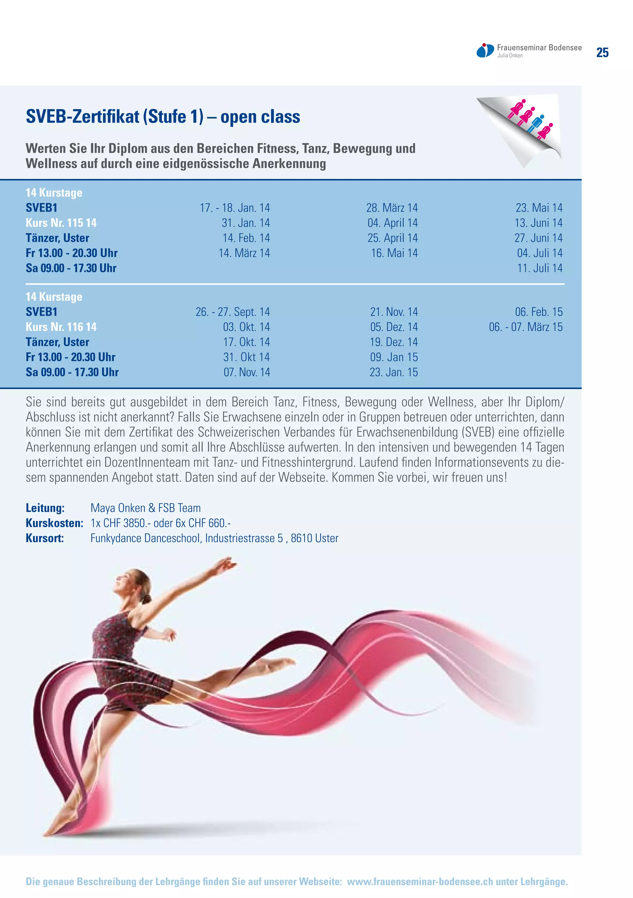 25
Die genaue Beschreibung der Lehrgänge finden Sie auf unserer Webseite: www.frauenseminar-bodensee.ch unter Lehrgänge.
SVEB-Zertifikat (Stufe 1) – open class
Werten Sie Ihr Diplom aus den Bereichen Fitness, Tanz, Bewegung und
Wellness auf durch eine eidgenössische Anerkennung
14 Kurstage
SVEB1	 17. - 18. Jan. 14	 28. März 14	 23. Mai 14
Kurs Nr. 115 14	 31. Jan. 14	 04. April 14	 13. Juni 14
Tänzer, Uster	 14. Feb. 14	 25. April 14 	 27. Juni 14
Fr 13.00 - 20.30 Uhr	 14. März 14	 16. Mai 14	 04. Juli 14
Sa 09.00 - 17.30 Uhr			 11. Juli 14
14 Kurstage
SVEB1	 26. - 27. Sept. 14	 21. Nov. 14	 06. Feb. 15
Kurs Nr. 116 14	 03. Okt. 14	 05. Dez. 14	 06. - 07. März 15
Tänzer, Uster	 17. Okt. 14	 19. Dez. 14	
Fr 13.00 - 20.30 Uhr	 31. Okt 14	 09. Jan 15
Sa 09.00 - 17.30 Uhr	 07. Nov. 14	 23. Jan. 15
Sie sind bereits gut ausgebildet in dem Bereich Tanz, Fitness, Bewegung oder Wellness, aber Ihr Diplom/
Abschluss ist nicht anerkannt? Falls Sie Erwachsene einzeln oder in Gruppen betreuen oder unterrichten, dann
können Sie mit dem Zertifikat des Schweizerischen Verbandes für Erwachsenenbildung (SVEB) eine offizielle
Anerkennung erlangen und somit all Ihre Abschlüsse aufwerten. In den intensiven und bewegenden 14 Tagen
unterrichtet ein DozentInnenteam mit Tanz- und Fitnesshintergrund. Laufend finden Informationsevents zu die-
sem spannenden Angebot statt. Daten sind auf der Webseite. Kommen Sie vorbei, wir freuen uns!
Leitung: 	 Maya Onken & FSB Team
Kurskosten: 	 1x CHF 3850.- oder 6x CHF 660.-
Kursort:	 Funkydance Danceschool, Industriestrasse 5 , 8610 Uster
 