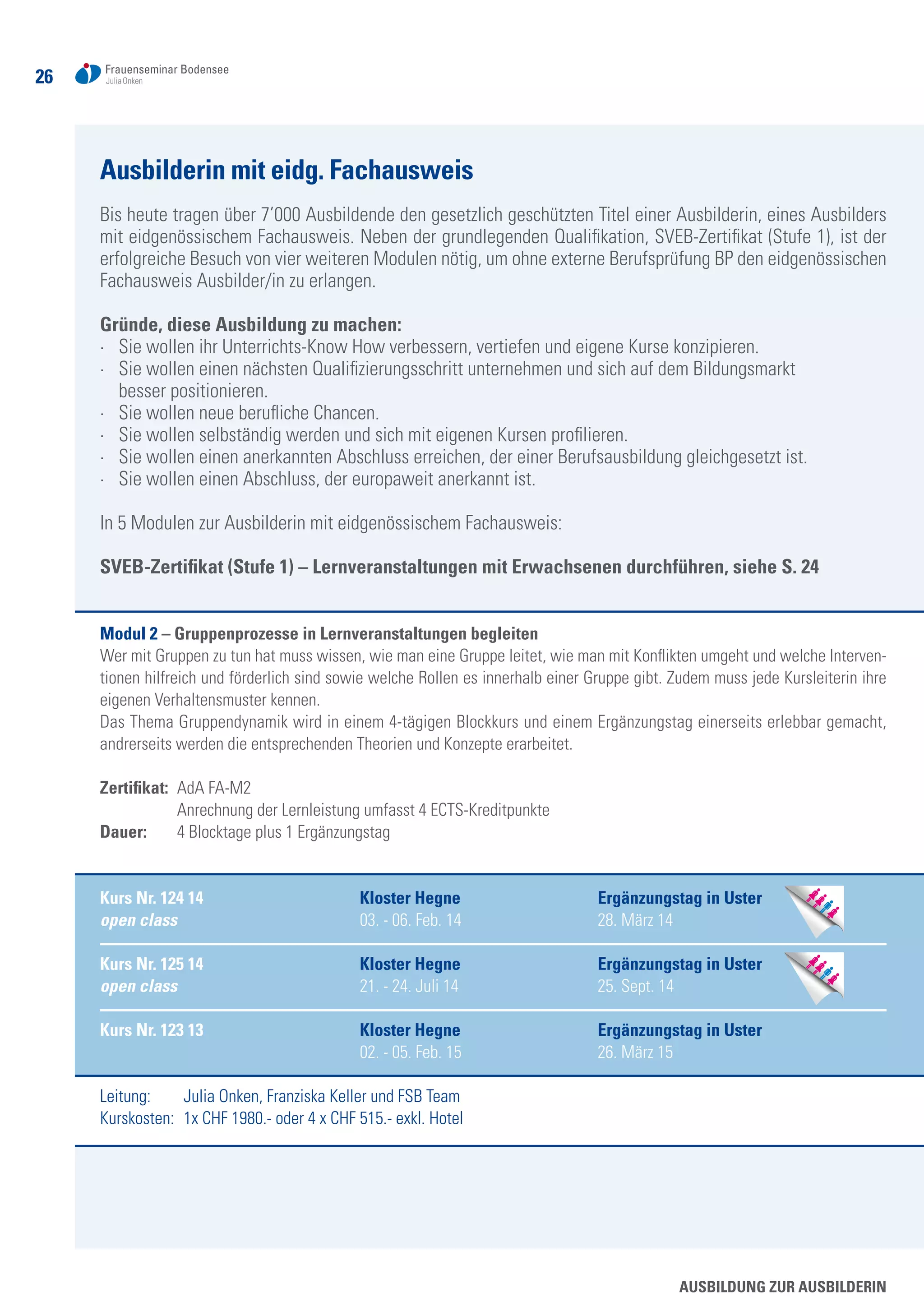 26
Ausbilderin mit eidg. Fachausweis
Bis heute tragen über 7’000 Ausbildende den gesetzlich geschützten Titel einer Ausbilderin, eines Ausbilders
mit eidgenössischem Fachausweis. Neben der grundlegenden Qualifikation, SVEB-Zertifikat (Stufe 1), ist der
erfolgreiche Besuch von vier weiteren Modulen nötig, um ohne externe Berufsprüfung BP den eidgenössischen
Fachausweis Ausbilder/in zu erlangen.
Gründe, diese Ausbildung zu machen:
·	 Sie wollen ihr Unterrichts-Know How verbessern, vertiefen und eigene Kurse konzipieren.
·	 Sie wollen einen nächsten Qualifizierungsschritt unternehmen und sich auf dem Bildungsmarkt
	 besser positionieren.
·	 Sie wollen neue berufliche Chancen.
·	 Sie wollen selbständig werden und sich mit eigenen Kursen profilieren.
·	 Sie wollen einen anerkannten Abschluss erreichen, der einer Berufsausbildung gleichgesetzt ist.
·	 Sie wollen einen Abschluss, der europaweit anerkannt ist.
In 5 Modulen zur Ausbilderin mit eidgenössischem Fachausweis:
SVEB-Zertifikat (Stufe 1) – Lernveranstaltungen mit Erwachsenen durchführen, siehe S. 24
Modul 2 – Gruppenprozesse in Lernveranstaltungen begleiten
Wer mit Gruppen zu tun hat muss wissen, wie man eine Gruppe leitet, wie man mit Konflikten umgeht und welche Interven-
tionen hilfreich und förderlich sind sowie welche Rollen es innerhalb einer Gruppe gibt. Zudem muss jede Kursleiterin ihre
eigenen Verhaltensmuster kennen.
Das Thema Gruppendynamik wird in einem 4-tägigen Blockkurs und einem Ergänzungstag einerseits erlebbar gemacht,
andrerseits werden die entsprechenden Theorien und Konzepte erarbeitet.
Zertifikat: 	AdA FA-M2
	 Anrechnung der Lernleistung umfasst 4 ECTS-Kreditpunkte
Dauer: 	 4 Blocktage plus 1 Ergänzungstag
Kurs Nr. 124 14	 Kloster Hegne 	 Ergänzungstag in Uster
open class	 03. - 06. Feb. 14	 28. März 14
Kurs Nr. 125 14	 Kloster Hegne	 Ergänzungstag in Uster
open class	 21. - 24. Juli 14 	 25. Sept. 14
Kurs Nr. 123 13	 Kloster Hegne	 Ergänzungstag in Uster
	 02. - 05. Feb. 15 	 26. März 15
Leitung: 	 Julia Onken, Franziska Keller und FSB Team
Kurskosten: 	1x CHF 1980.- oder 4 x CHF 515.- exkl. Hotel
Ausbildung zur AusbilderIn
 