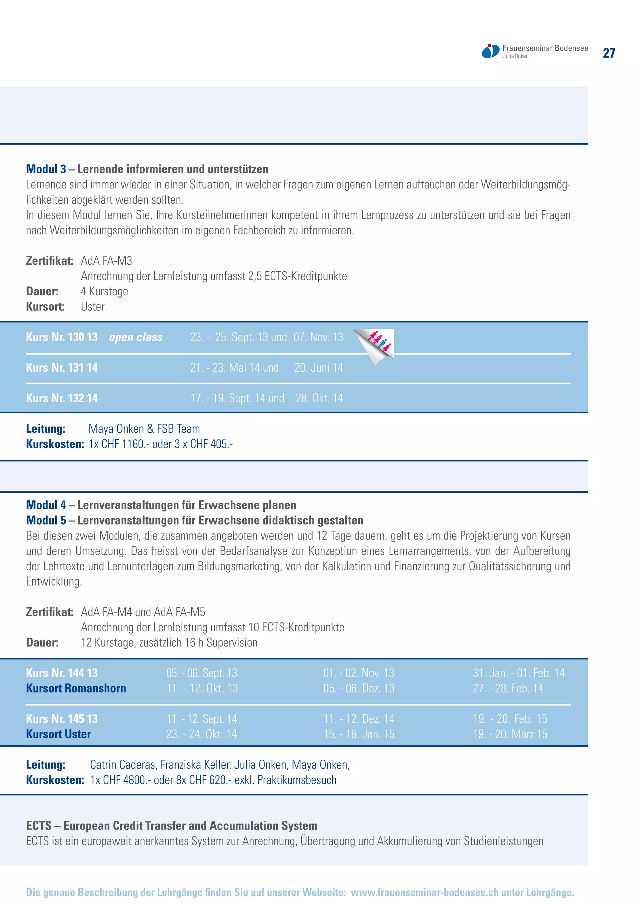 27
Die genaue Beschreibung der Lehrgänge finden Sie auf unserer Webseite: www.frauenseminar-bodensee.ch unter Lehrgänge.
Modul 3 – Lernende informieren und unterstützen
Lernende sind immer wieder in einer Situation, in welcher Fragen zum eigenen Lernen auftauchen oder Weiterbildungsmög-
lichkeiten abgeklärt werden sollten.
In diesem Modul lernen Sie, Ihre KursteilnehmerInnen kompetent in ihrem Lernprozess zu unterstützen und sie bei Fragen
nach Weiterbildungsmöglichkeiten im eigenen Fachbereich zu informieren.
Zertifikat: 	 AdA FA-M3
	 Anrechnung der Lernleistung umfasst 2,5 ECTS-Kreditpunkte
Dauer: 	 4 Kurstage
Kursort:	 Uster
Kurs Nr. 130 13 open class	 23. - 25. Sept. 13 und 	07. Nov. 13
Kurs Nr. 131 14	 21. - 23. Mai 14 und 	 20. Juni 14
Kurs Nr. 132 14	 17. - 19. Sept. 14 und 	 28. Okt. 14
Leitung: 	 Maya Onken & FSB Team
Kurskosten: 	1x CHF 1160.- oder 3 x CHF 405.-
Modul 4 – Lernveranstaltungen für Erwachsene planen
Modul 5 – Lernveranstaltungen für Erwachsene didaktisch gestalten
Bei diesen zwei Modulen, die zusammen angeboten werden und 12 Tage dauern, geht es um die Projektierung von Kursen
und deren Umsetzung. Das heisst von der Bedarfsanalyse zur Konzeption eines Lernarrangements, von der Aufbereitung
der Lehrtexte und Lernunterlagen zum Bildungsmarketing, von der Kalkulation und Finanzierung zur Qualitätssicherung und
Entwicklung.
Zertifikat: 	 AdA FA-M4 und AdA FA-M5
	 Anrechnung der Lernleistung umfasst 10 ECTS-Kreditpunkte
Dauer: 	 12 Kurstage, zusätzlich 16 h Supervision
Kurs Nr. 144 13	 05. - 06. Sept. 13	 01. - 02. Nov. 13	 31. Jan. - 01. Feb. 14
Kursort Romanshorn	 11. - 12. Okt. 13	 05. - 06. Dez. 13	 27. - 28. Feb. 14
Kurs Nr. 145 13	 11. - 12. Sept. 14	 11. - 12. Dez. 14	 19. - 20. Feb. 15
Kursort Uster	 23. - 24. Okt. 14	 15. - 16. Jan. 15	 19. - 20. März 15
Leitung: 	 Catrin Caderas, Franziska Keller, Julia Onken, Maya Onken,
Kurskosten: 	1x CHF 4800.- oder 8x CHF 620.- exkl. Praktikumsbesuch
ECTS – European Credit Transfer and Accumulation System
ECTS ist ein europaweit anerkanntes System zur Anrechnung, Übertragung und Akkumulierung von Studienleistungen
 