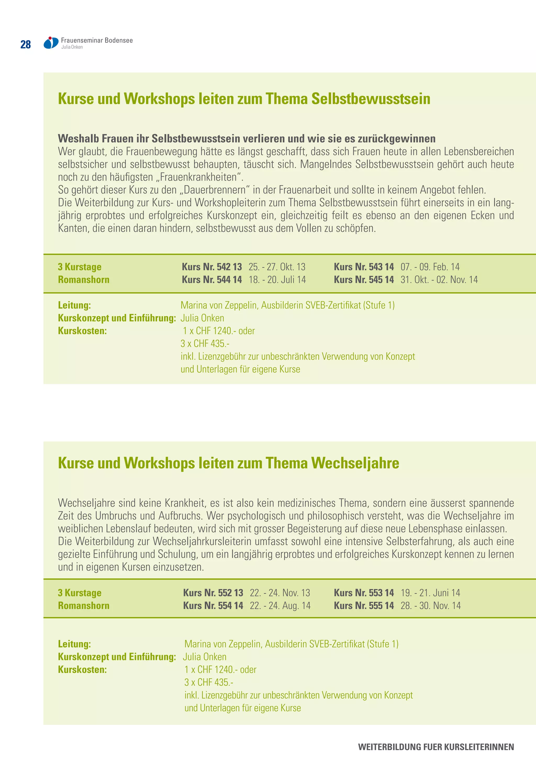 28
WEITERBILDUNG FUER KURSLEITERINNEN
Kurse und Workshops leiten zum Thema Selbstbewusstsein
Weshalb Frauen ihr Selbstbewusstsein verlieren und wie sie es zurückgewinnen
Wer glaubt, die Frauenbewegung hätte es längst geschafft, dass sich Frauen heute in allen Lebensbereichen
selbstsicher und selbstbewusst behaupten, täuscht sich. Mangelndes Selbstbewusstsein gehört auch heute
noch zu den häufigsten „Frauenkrankheiten“.
So gehört dieser Kurs zu den „Dauerbrennern“ in der Frauenarbeit und sollte in keinem Angebot fehlen.
Die Weiterbildung zur Kurs- und Workshopleiterin zum Thema Selbstbewusstsein führt einerseits in ein lang-
jährig erprobtes und erfolgreiches Kurskonzept ein, gleichzeitig feilt es ebenso an den eigenen Ecken und
Kanten, die einen daran hindern, selbstbewusst aus dem Vollen zu schöpfen.
3 Kurstage	 Kurs Nr. 542 13 25. - 27. Okt. 13	 Kurs Nr. 543 14 07. - 09. Feb. 14	
Romanshorn	 Kurs Nr. 544 14 18. - 20. Juli 14	 Kurs Nr. 545 14 31. Okt. - 02. Nov. 14
Leitung: 	 Marina von Zeppelin, Ausbilderin SVEB-Zertifikat (Stufe 1)
Kurskonzept und Einführung: Julia Onken
Kurskosten: 	 1 x CHF 1240.- oder
	 3 x CHF 435.-
	 inkl. Lizenzgebühr zur unbeschränkten Verwendung von Konzept
	 und Unterlagen für eigene Kurse
Kurse und Workshops leiten zum Thema Wechseljahre
Wechseljahre sind keine Krankheit, es ist also kein medizinisches Thema, sondern eine äusserst spannende
Zeit des Umbruchs und Aufbruchs. Wer psychologisch und philosophisch versteht, was die Wechseljahre im
weiblichen Lebenslauf bedeuten, wird sich mit grosser Begeisterung auf diese neue Lebensphase einlassen.
Die Weiterbildung zur Wechseljahrkursleiterin umfasst sowohl eine intensive Selbsterfahrung, als auch eine
gezielte Einführung und Schulung, um ein langjährig erprobtes und erfolgreiches Kurskonzept kennen zu lernen
und in eigenen Kursen einzusetzen.
3 Kurstage	 Kurs Nr. 552 13 22. - 24. Nov. 13	 Kurs Nr. 553 14 19. - 21. Juni 14	
Romanshorn	 Kurs Nr. 554 14 22. - 24. Aug. 14	 Kurs Nr. 555 14 28. - 30. Nov. 14
Leitung: 	 Marina von Zeppelin, Ausbilderin SVEB-Zertifikat (Stufe 1)
Kurskonzept und Einführung: Julia Onken
Kurskosten: 	 1 x CHF 1240.- oder
	 3 x CHF 435.-
	 inkl. Lizenzgebühr zur unbeschränkten Verwendung von Konzept
	 und Unterlagen für eigene Kurse
 