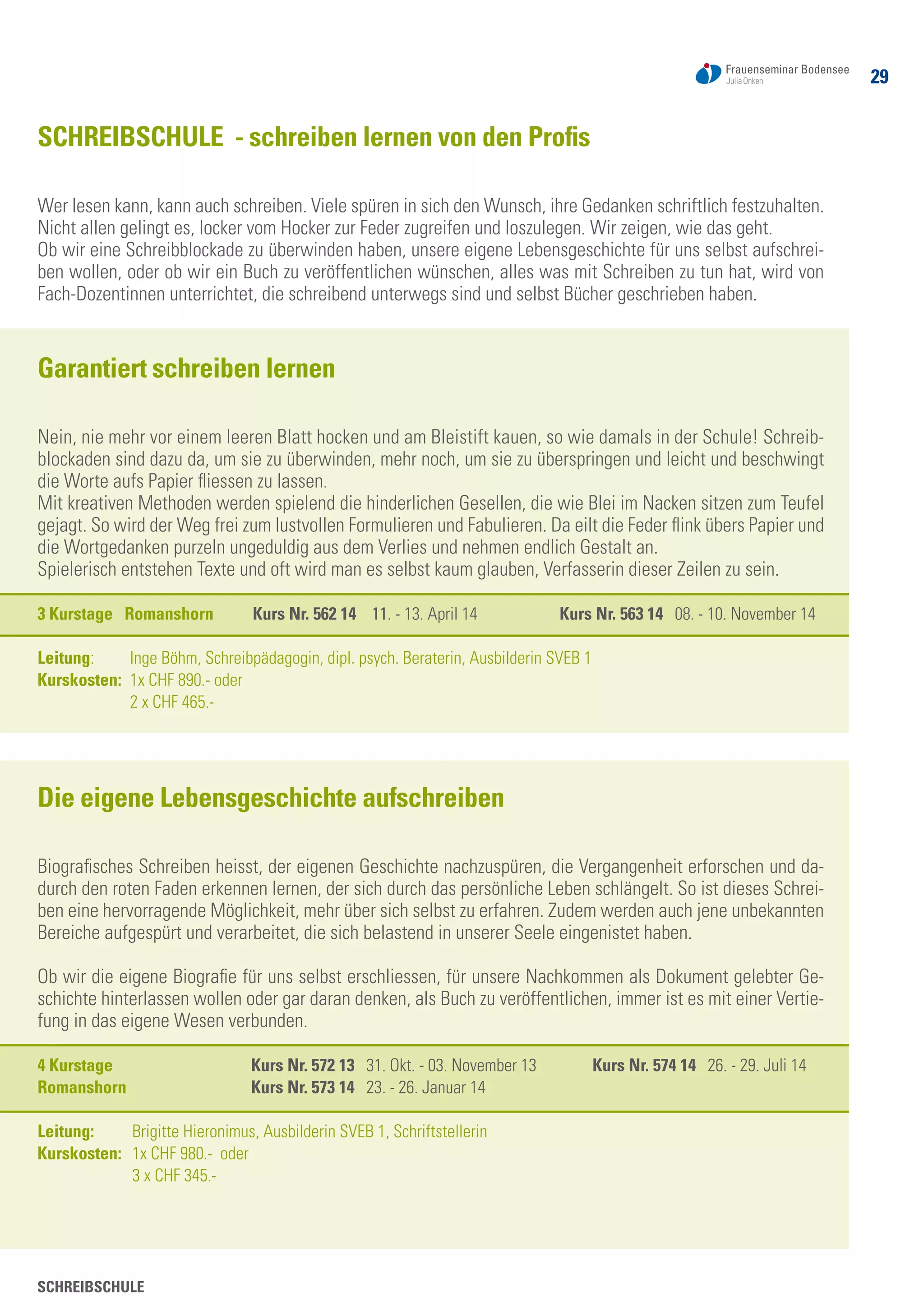 29
SCHREIBSCHULE
SCHREIBSCHULE - schreiben lernen von den Profis
Wer lesen kann, kann auch schreiben. Viele spüren in sich den Wunsch, ihre Gedanken schriftlich festzuhalten.
Nicht allen gelingt es, locker vom Hocker zur Feder zugreifen und loszulegen. Wir zeigen, wie das geht.
Ob wir eine Schreibblockade zu überwinden haben, unsere eigene Lebensgeschichte für uns selbst aufschrei-
ben wollen, oder ob wir ein Buch zu veröffentlichen wünschen, alles was mit Schreiben zu tun hat, wird von
Fach-Dozentinnen unterrichtet, die schreibend unterwegs sind und selbst Bücher geschrieben haben.
Garantiert schreiben lernen
Nein, nie mehr vor einem leeren Blatt hocken und am Bleistift kauen, so wie damals in der Schule! Schreib-
blockaden sind dazu da, um sie zu überwinden, mehr noch, um sie zu überspringen und leicht und beschwingt
die Worte aufs Papier fliessen zu lassen.
Mit kreativen Methoden werden spielend die hinderlichen Gesellen, die wie Blei im Nacken sitzen zum Teufel
gejagt. So wird der Weg frei zum lustvollen Formulieren und Fabulieren. Da eilt die Feder flink übers Papier und
die Wortgedanken purzeln ungeduldig aus dem Verlies und nehmen endlich Gestalt an.
Spielerisch entstehen Texte und oft wird man es selbst kaum glauben, Verfasserin dieser Zeilen zu sein.
3 Kurstage Romanshorn Kurs Nr. 562 14 11. - 13. April 14 Kurs Nr. 563 14 08. - 10. November 14
Leitung: 	 Inge Böhm, Schreibpädagogin, dipl. psych. Beraterin, Ausbilderin SVEB 1
Kurskosten: 	1x CHF 890.- oder
	 2 x CHF 465.-
Die eigene Lebensgeschichte aufschreiben
Biografisches Schreiben heisst, der eigenen Geschichte nachzuspüren, die Vergangenheit erforschen und da-
durch den roten Faden erkennen lernen, der sich durch das persönliche Leben schlängelt. So ist dieses Schrei-
ben eine hervorragende Möglichkeit, mehr über sich selbst zu erfahren. Zudem werden auch jene unbekannten
Bereiche aufgespürt und verarbeitet, die sich belastend in unserer Seele eingenistet haben.
Ob wir die eigene Biografie für uns selbst erschliessen, für unsere Nachkommen als Dokument gelebter Ge-
schichte hinterlassen wollen oder gar daran denken, als Buch zu veröffentlichen, immer ist es mit einer Vertie-
fung in das eigene Wesen verbunden.
4 Kurstage	 Kurs Nr. 572 13 31. Okt. - 03. November 13	 Kurs Nr. 574 14 26. - 29. Juli 14
Romanshorn 	 Kurs Nr. 573 14 23. - 26. Januar 14	
Leitung: 	 Brigitte Hieronimus, Ausbilderin SVEB 1, Schriftstellerin
Kurskosten: 	 1x CHF 980.- oder
	 3 x CHF 345.-
 