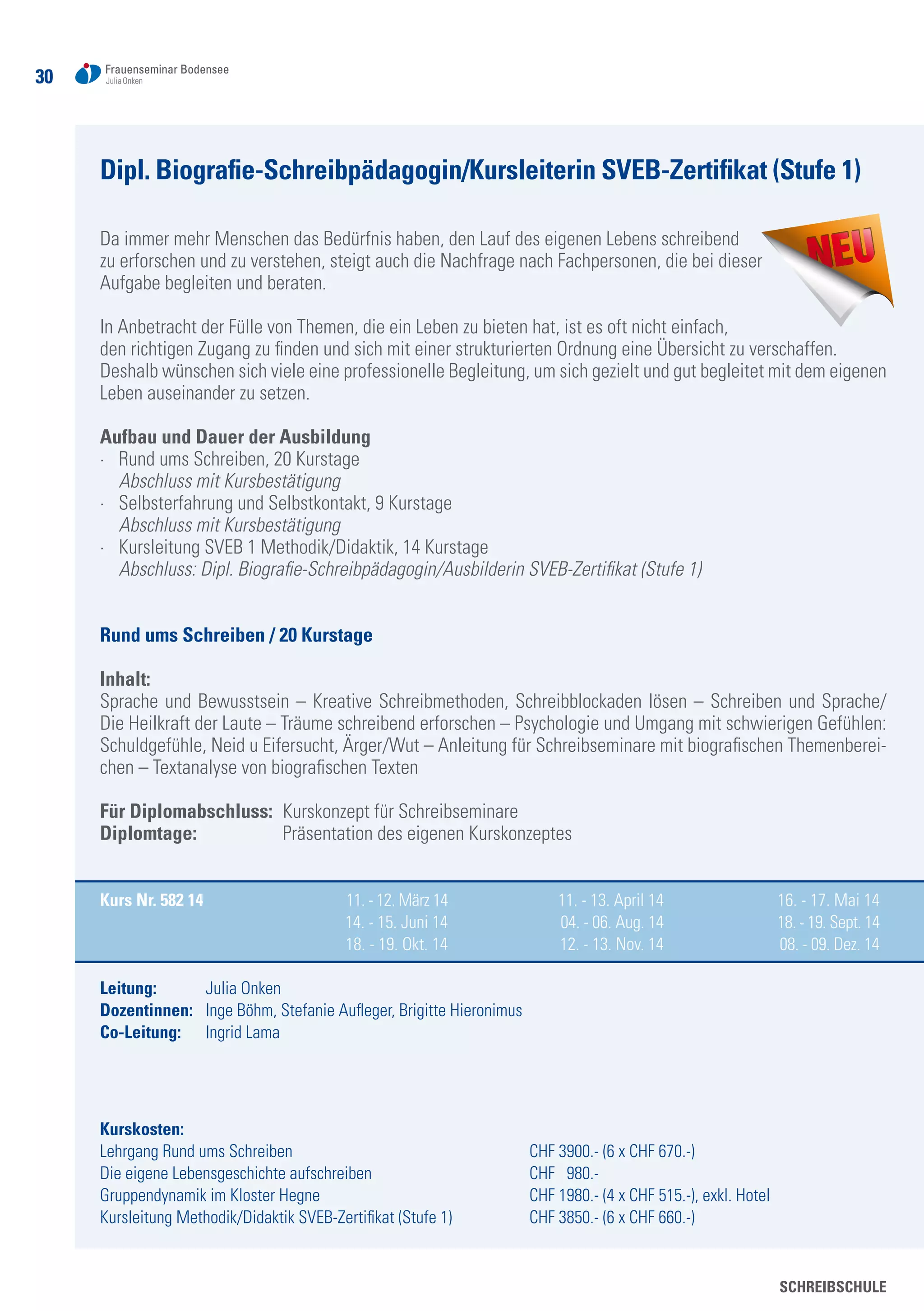 3030
SCHREIBSCHULE
Dipl. Biografie-Schreibpädagogin/Kursleiterin SVEB-Zertifikat (Stufe 1)
Da immer mehr Menschen das Bedürfnis haben, den Lauf des eigenen Lebens schreibend
zu erforschen und zu verstehen, steigt auch die Nachfrage nach Fachpersonen, die bei dieser
Aufgabe begleiten und beraten.
In Anbetracht der Fülle von Themen, die ein Leben zu bieten hat, ist es oft nicht einfach,
den richtigen Zugang zu finden und sich mit einer strukturierten Ordnung eine Übersicht zu verschaffen.
Deshalb wünschen sich viele eine professionelle Begleitung, um sich gezielt und gut begleitet mit dem eigenen
Leben auseinander zu setzen.
Aufbau und Dauer der Ausbildung	
·	 Rund ums Schreiben, 20 Kurstage
	 Abschluss mit Kursbestätigung
·	 Selbsterfahrung und Selbstkontakt, 9 Kurstage
	 Abschluss mit Kursbestätigung
·	 Kursleitung SVEB 1 Methodik/Didaktik, 14 Kurstage
	 Abschluss: Dipl. Biografie-Schreibpädagogin/Ausbilderin SVEB-Zertifikat (Stufe 1)
Rund ums Schreiben / 20 Kurstage
Inhalt:
Sprache und Bewusstsein – Kreative Schreibmethoden, Schreibblockaden lösen – Schreiben und Sprache/
Die Heilkraft der Laute – Träume schreibend erforschen – Psychologie und Umgang mit schwierigen Gefühlen:
Schuldgefühle, Neid u Eifersucht, Ärger/Wut – Anleitung für Schreibseminare mit biografischen Themenberei-
chen – Textanalyse von biografischen Texten
Für Diplomabschluss: 	Kurskonzept für Schreibseminare
Diplomtage: 	 Präsentation des eigenen Kurskonzeptes
Kurs Nr. 582 14	 11. - 12. März 14	 11. - 13. April 14	 16. - 17. Mai 14
	 14. - 15. Juni 14	 04. - 06. Aug. 14	 18. - 19. Sept. 14		
	 18. - 19. Okt. 14	 12. - 13. Nov. 14	 08. - 09. Dez. 14
Leitung: 	 Julia Onken
Dozentinnen: 	 Inge Böhm, Stefanie Aufleger, Brigitte Hieronimus
Co-Leitung: 	 Ingrid Lama
Kurskosten:
Lehrgang Rund ums Schreiben 		 CHF 3900.- (6 x CHF 670.-)
Die eigene Lebensgeschichte aufschreiben	 CHF 980.-
Gruppendynamik im Kloster Hegne 	 CHF 1980.- (4 x CHF 515.-), exkl. Hotel
Kursleitung Methodik/Didaktik SVEB-Zertifikat (Stufe 1) 	 CHF 3850.- (6 x CHF 660.-)
 
