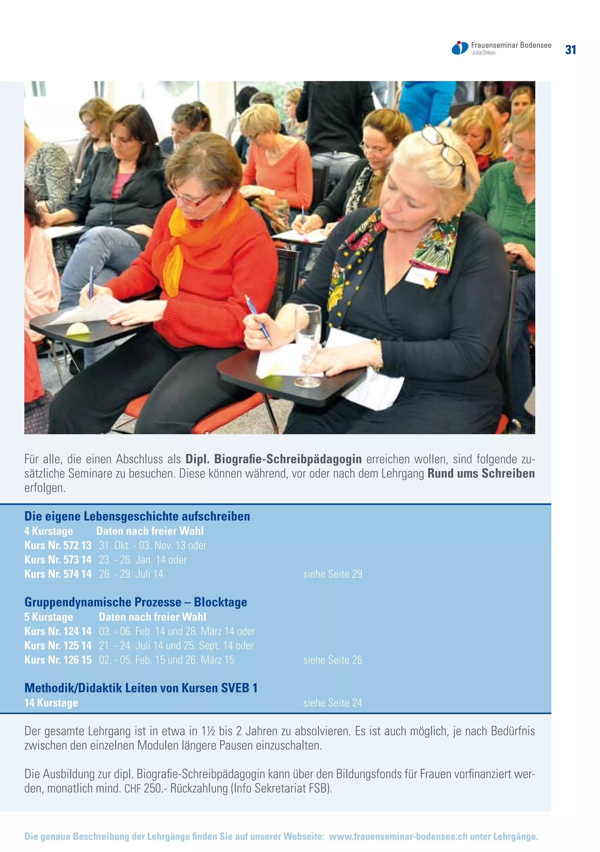 3131
Die genaue Beschreibung der Lehrgänge finden Sie auf unserer Webseite: www.frauenseminar-bodensee.ch unter Lehrgänge.
Für alle, die einen Abschluss als Dipl. Biografie-Schreibpädagogin erreichen wollen, sind folgende zu-
sätzliche Seminare zu besuchen. Diese können während, vor oder nach dem Lehrgang Rund ums Schreiben
erfolgen.
Die eigene Lebensgeschichte aufschreiben
4 Kurstage Daten nach freier Wahl
Kurs Nr. 572 13 31. Okt. - 03. Nov. 13 oder
Kurs Nr. 573 14 23. - 26. Jan. 14 oder
Kurs Nr. 574 14 26. - 29. Juli 14 	 siehe Seite 29
Gruppendynamische Prozesse – Blocktage
5 Kurstage Daten nach freier Wahl
Kurs Nr. 124 14 03. - 06. Feb. 14 und 28. März 14 oder
Kurs Nr. 125 14 21. - 24. Juli 14 und 25. Sept. 14 oder
Kurs Nr. 126 15 02. - 05. Feb. 15 und 26. März 15 	 siehe Seite 26
Methodik/Didaktik Leiten von Kursen SVEB 1
14 Kurstage 		 siehe Seite 24
Der gesamte Lehrgang ist in etwa in 1½ bis 2 Jahren zu absolvieren. Es ist auch möglich, je nach Bedürfnis
zwischen den einzelnen Modulen längere Pausen einzuschalten.
Die Ausbildung zur dipl. Biografie-Schreibpädagogin kann über den Bildungsfonds für Frauen vorfinanziert wer-
den, monatlich mind. CHF 250.- Rückzahlung (Info Sekretariat FSB).
 