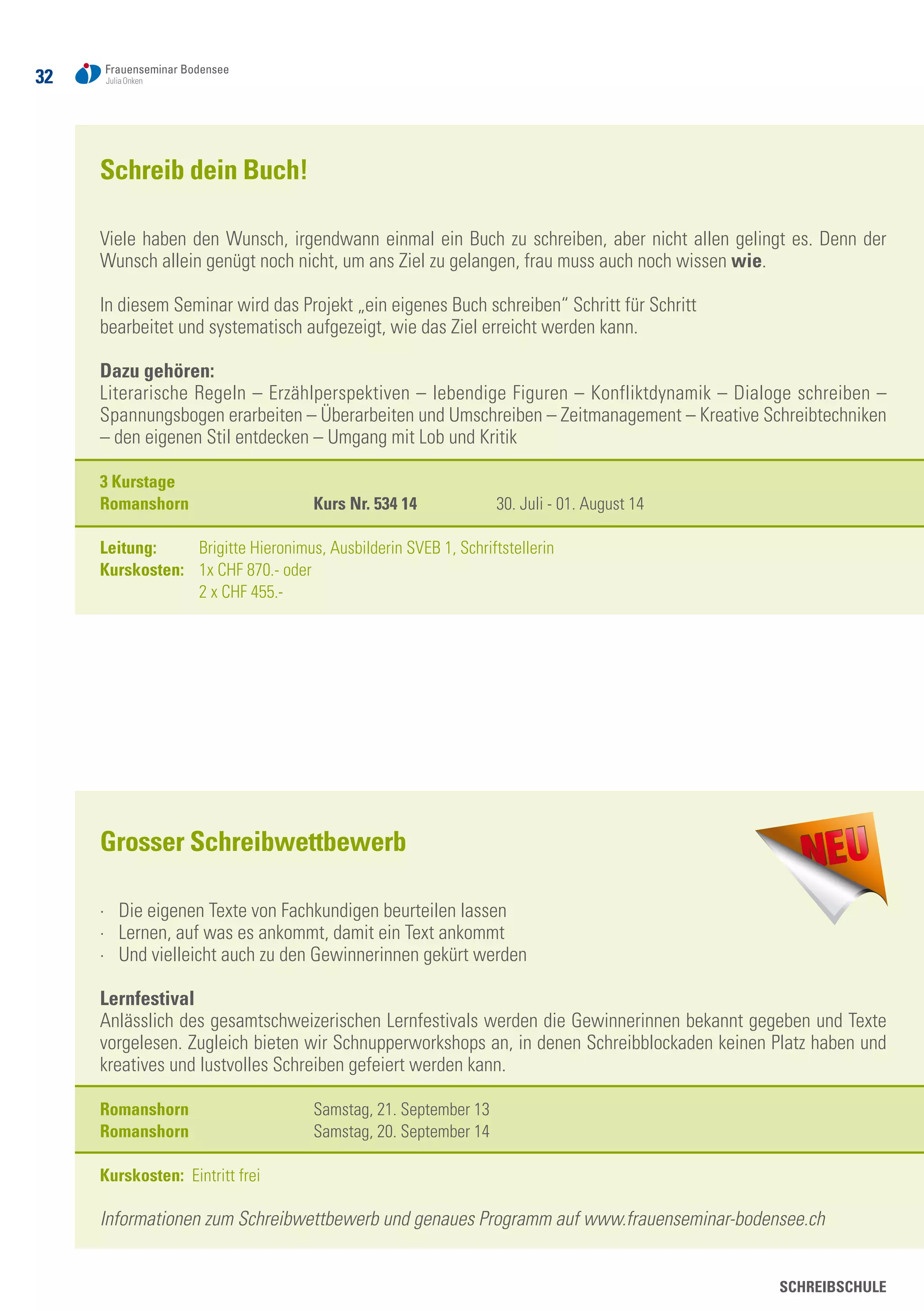 SCHREIBSCHULE
32
Schreib dein Buch!
Viele haben den Wunsch, irgendwann einmal ein Buch zu schreiben, aber nicht allen gelingt es. Denn der
Wunsch allein genügt noch nicht, um ans Ziel zu gelangen, frau muss auch noch wissen wie.
In diesem Seminar wird das Projekt „ein eigenes Buch schreiben“ Schritt für Schritt
bearbeitet und systematisch aufgezeigt, wie das Ziel erreicht werden kann.
Dazu gehören:
Literarische Regeln – Erzählperspektiven – lebendige Figuren – Konfliktdynamik – Dialoge schreiben –
Spannungsbogen erarbeiten – Überarbeiten und Umschreiben – Zeitmanagement – Kreative Schreibtechniken
– den eigenen Stil entdecken – Umgang mit Lob und Kritik
3 Kurstage
Romanshorn	 Kurs Nr. 534 14	 30. Juli - 01. August 14
Leitung: 	 Brigitte Hieronimus, Ausbilderin SVEB 1, Schriftstellerin
Kurskosten: 	 1x CHF 870.- oder
	 2 x CHF 455.-
Grosser Schreibwettbewerb
·	 Die eigenen Texte von Fachkundigen beurteilen lassen
·	 Lernen, auf was es ankommt, damit ein Text ankommt
·	 Und vielleicht auch zu den Gewinnerinnen gekürt werden
Lernfestival
Anlässlich des gesamtschweizerischen Lernfestivals werden die Gewinnerinnen bekannt gegeben und Texte
vorgelesen. Zugleich bieten wir Schnupperworkshops an, in denen Schreibblockaden keinen Platz haben und
kreatives und lustvolles Schreiben gefeiert werden kann.
Romanshorn 	 Samstag, 21. September 13
Romanshorn 	 Samstag, 20. September 14
Kurskosten: Eintritt frei
Informationen zum Schreibwettbewerb und genaues Programm auf www.frauenseminar-bodensee.ch
 