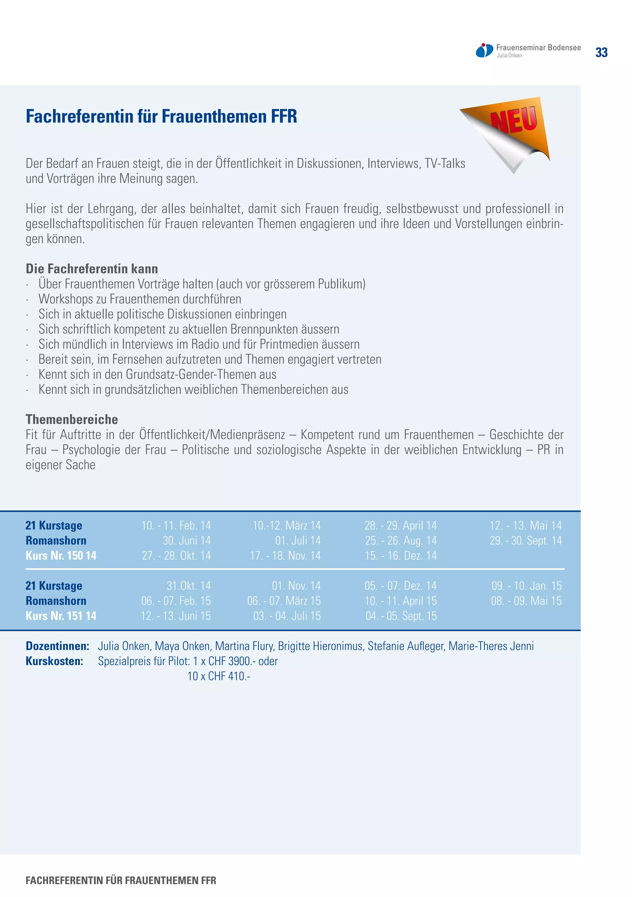Fachreferentin für Frauenthemen FFR
Der Bedarf an Frauen steigt, die in der Öffentlichkeit in Diskussionen, Interviews, TV-Talks
und Vorträgen ihre Meinung sagen.
Hier ist der Lehrgang, der alles beinhaltet, damit sich Frauen freudig, selbstbewusst und professionell in
gesellschaftspolitischen für Frauen relevanten Themen engagieren und ihre Ideen und Vorstellungen einbrin-
gen können.
Die Fachreferentin kann
·	 Über Frauenthemen Vorträge halten (auch vor grösserem Publikum)
·	 Workshops zu Frauenthemen durchführen
·	 Sich in aktuelle politische Diskussionen einbringen
·	 Sich schriftlich kompetent zu aktuellen Brennpunkten äussern
·	 Sich mündlich in Interviews im Radio und für Printmedien äussern
·	 Bereit sein, im Fernsehen aufzutreten und Themen engagiert vertreten
·	 Kennt sich in den Grundsatz-Gender-Themen aus
·	 Kennt sich in grundsätzlichen weiblichen Themenbereichen aus
Themenbereiche
Fit für Auftritte in der Öffentlichkeit/Medienpräsenz – Kompetent rund um Frauenthemen – Geschichte der
Frau – Psychologie der Frau – Politische und soziologische Aspekte in der weiblichen Entwicklung – PR in
eigener Sache
21 Kurstage	 10. - 11. Feb. 14	 10.-12. März 14	 28. - 29. April 14	 12. - 13. Mai 14
Romanshorn	 30. Juni 14	 01. Juli 14	 25. - 26. Aug. 14	 29. - 30. Sept. 14	
Kurs Nr. 150 14	 27. - 28. Okt. 14	 17. - 18. Nov. 14	 15. - 16. Dez. 14
21 Kurstage	 31.Okt. 14	 01. Nov. 14	 05. - 07. Dez. 14	 09. - 10. Jan. 15	
Romanshorn	 06. - 07. Feb. 15	 06. - 07. März 15	 10. - 11. April 15	 08. - 09. Mai 15	
Kurs Nr. 151 14	 12. - 13. Juni 15	 03. - 04. Juli 15	 04. - 05. Sept. 15
Dozentinnen: 	 Julia Onken, Maya Onken, Martina Flury, Brigitte Hieronimus, Stefanie Aufleger, Marie-Theres Jenni
Kurskosten:	 Spezialpreis für Pilot: 1 x CHF 3900.- oder
10 x CHF 410.-
Fachreferentin für Frauenthemen FFR
33
 