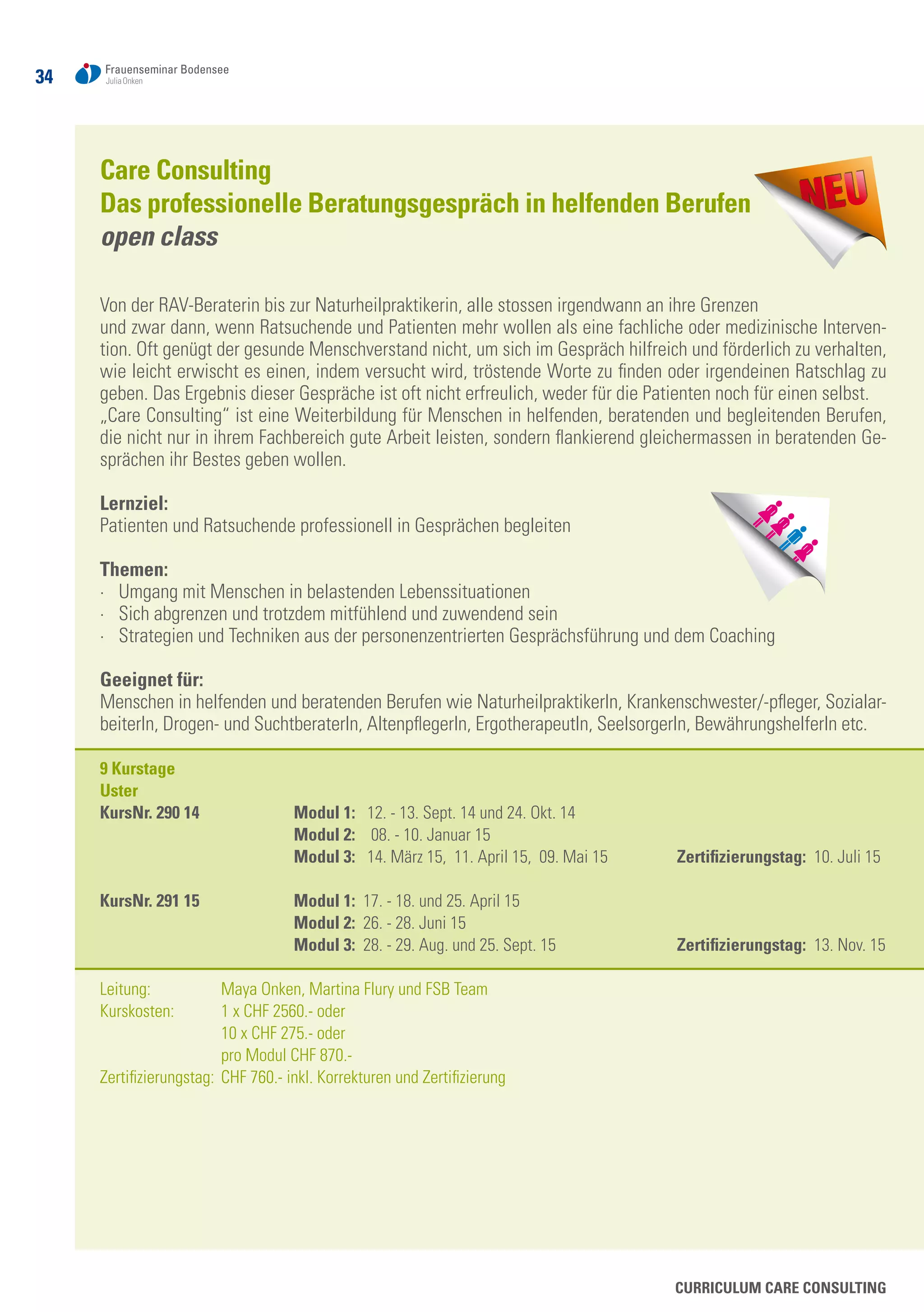 34
Curriculum Care Consulting
Care Consulting
Das professionelle Beratungsgespräch in helfenden Berufen
open class
Von der RAV-Beraterin bis zur Naturheilpraktikerin, alle stossen irgendwann an ihre Grenzen
und zwar dann, wenn Ratsuchende und Patienten mehr wollen als eine fachliche oder medizinische Interven-
tion. Oft genügt der gesunde Menschverstand nicht, um sich im Gespräch hilfreich und förderlich zu verhalten,
wie leicht erwischt es einen, indem versucht wird, tröstende Worte zu finden oder irgendeinen Ratschlag zu
geben. Das Ergebnis dieser Gespräche ist oft nicht erfreulich, weder für die Patienten noch für einen selbst.
„Care Consulting“ ist eine Weiterbildung für Menschen in helfenden, beratenden und begleitenden Berufen,
die nicht nur in ihrem Fachbereich gute Arbeit leisten, sondern flankierend gleichermassen in beratenden Ge-
sprächen ihr Bestes geben wollen.
Lernziel:
Patienten und Ratsuchende professionell in Gesprächen begleiten
Themen:
·	 Umgang mit Menschen in belastenden Lebenssituationen
·	 Sich abgrenzen und trotzdem mitfühlend und zuwendend sein
·	 Strategien und Techniken aus der personenzentrierten Gesprächsführung und dem Coaching
Geeignet für:	
Menschen in helfenden und beratenden Berufen wie NaturheilpraktikerIn, Krankenschwester/-pfleger, Sozialar-
beiterIn, Drogen- und SuchtberaterIn, AltenpflegerIn, ErgotherapeutIn, SeelsorgerIn, BewährungshelferIn etc.
9 Kurstage
Uster
KursNr. 290 14	 Modul 1: 12. - 13. Sept. 14 und 24. Okt. 14
	 Modul 2: 08. - 10. Januar 15
	 Modul 3: 14. März 15, 11. April 15, 09. Mai 15	 Zertifizierungstag: 10. Juli 15
	
KursNr. 291 15	 Modul 1: 17. - 18. und 25. April 15	
	 Modul 2: 26. - 28. Juni 15
	 Modul 3: 28. - 29. Aug. und 25. Sept. 15	 Zertifizierungstag: 13. Nov. 15
Leitung: 	 Maya Onken, Martina Flury und FSB Team
Kurskosten: 	 1 x CHF 2560.- oder
	 10 x CHF 275.- oder
	 pro Modul CHF 870.-
Zertifizierungstag: 	CHF 760.- inkl. Korrekturen und Zertifizierung
 