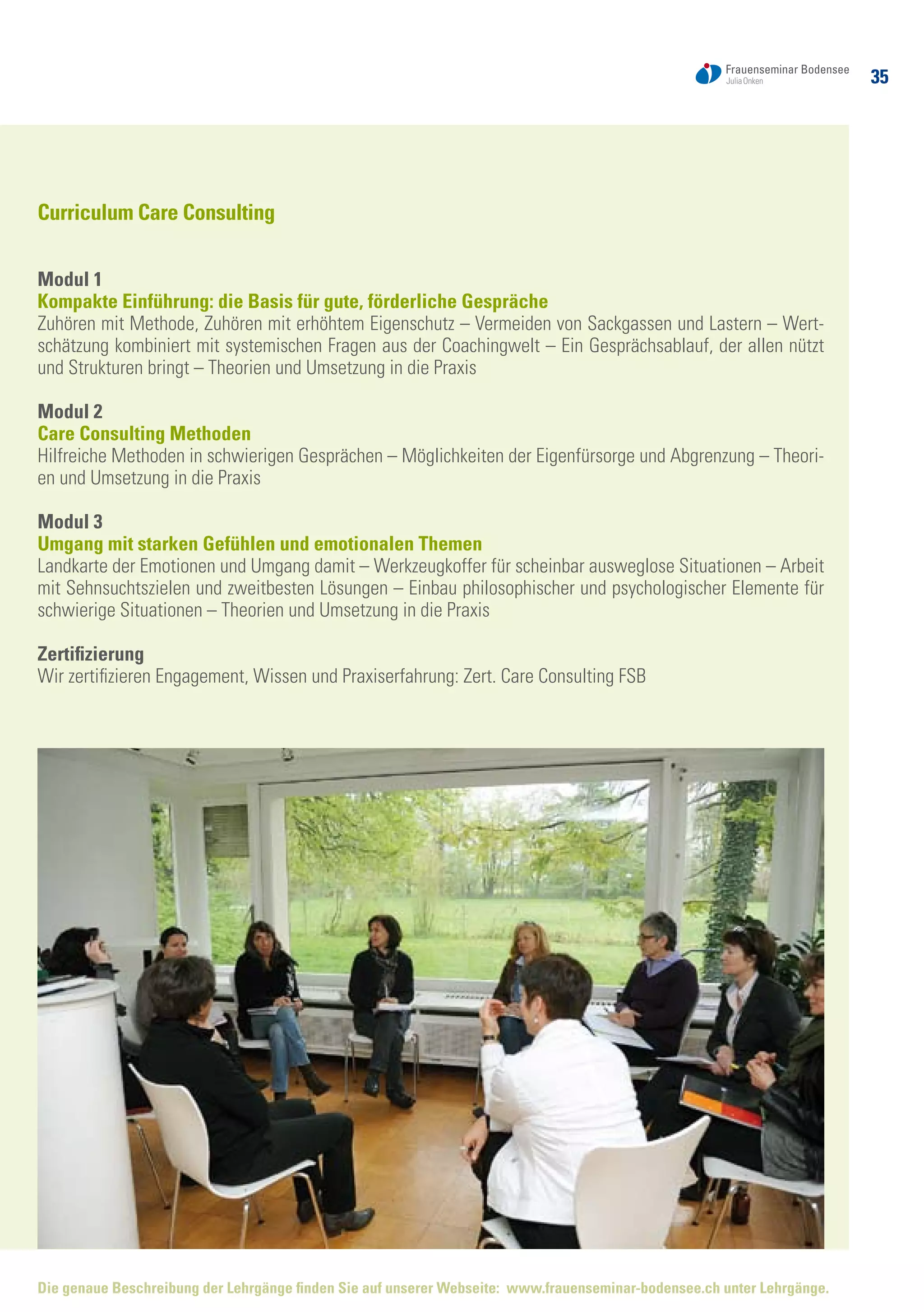 35
Curriculum Care Consulting
Modul 1
Kompakte Einführung: die Basis für gute, förderliche Gespräche
Zuhören mit Methode, Zuhören mit erhöhtem Eigenschutz – Vermeiden von Sackgassen und Lastern – Wert-
schätzung kombiniert mit systemischen Fragen aus der Coachingwelt – Ein Gesprächsablauf, der allen nützt
und Strukturen bringt – Theorien und Umsetzung in die Praxis
Modul 2
Care Consulting Methoden
Hilfreiche Methoden in schwierigen Gesprächen – Möglichkeiten der Eigenfürsorge und Abgrenzung – Theori-
en und Umsetzung in die Praxis
Modul 3
Umgang mit starken Gefühlen und emotionalen Themen
Landkarte der Emotionen und Umgang damit – Werkzeugkoffer für scheinbar ausweglose Situationen – Arbeit
mit Sehnsuchtszielen und zweitbesten Lösungen – Einbau philosophischer und psychologischer Elemente für
schwierige Situationen – Theorien und Umsetzung in die Praxis
Zertifizierung
Wir zertifizieren Engagement, Wissen und Praxiserfahrung: Zert. Care Consulting FSB
Die genaue Beschreibung der Lehrgänge finden Sie auf unserer Webseite: www.frauenseminar-bodensee.ch unter Lehrgänge.
 