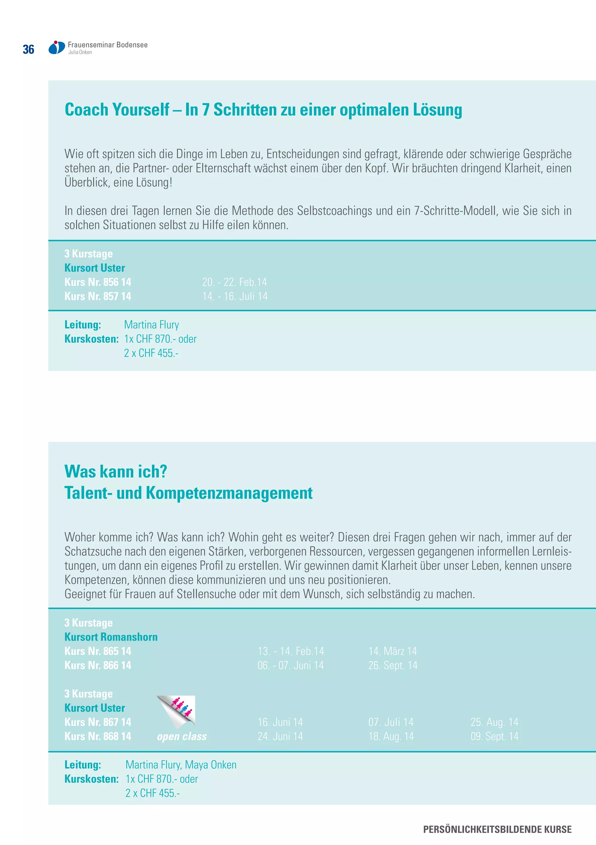 36
Persönlichkeitsbildende Kurse
Coach Yourself – In 7 Schritten zu einer optimalen Lösung
Wie oft spitzen sich die Dinge im Leben zu, Entscheidungen sind gefragt, klärende oder schwierige Gespräche
stehen an, die Partner- oder Elternschaft wächst einem über den Kopf. Wir bräuchten dringend Klarheit, einen
Überblick, eine Lösung!
In diesen drei Tagen lernen Sie die Methode des Selbstcoachings und ein 7-Schritte-Modell, wie Sie sich in
solchen Situationen selbst zu Hilfe eilen können.
3 Kurstage
Kursort Uster
Kurs Nr. 856 14	 20. - 22. Feb.14	
Kurs Nr. 857 14	 14. - 16. Juli 14
Leitung:	 Martina Flury
Kurskosten: 	1x CHF 870.- oder
	 2 x CHF 455.-
Was kann ich?
Talent- und Kompetenzmanagement
Woher komme ich? Was kann ich? Wohin geht es weiter? Diesen drei Fragen gehen wir nach, immer auf der
Schatzsuche nach den eigenen Stärken, verborgenen Ressourcen, vergessen gegangenen informellen Lernleis-
tungen, um dann ein eigenes Profil zu erstellen. Wir gewinnen damit Klarheit über unser Leben, kennen unsere
Kompetenzen, können diese kommunizieren und uns neu positionieren.
Geeignet für Frauen auf Stellensuche oder mit dem Wunsch, sich selbständig zu machen.
3 Kurstage
Kursort Romanshorn 		
Kurs Nr. 865 14	 13. - 14. Feb.14	 14. März 14
Kurs Nr. 866 14	 06. - 07. Juni 14	 26. Sept. 14
3 Kurstage
Kursort Uster	
Kurs Nr. 867 14	 16. Juni 14	 07. Juli 14	 25. Aug. 14	
Kurs Nr. 868 14 open class	 24. Juni 14	 18. Aug. 14	 09. Sept. 14
Leitung:	 Martina Flury, Maya Onken
Kurskosten: 	1x CHF 870.- oder
	 2 x CHF 455.-
 
