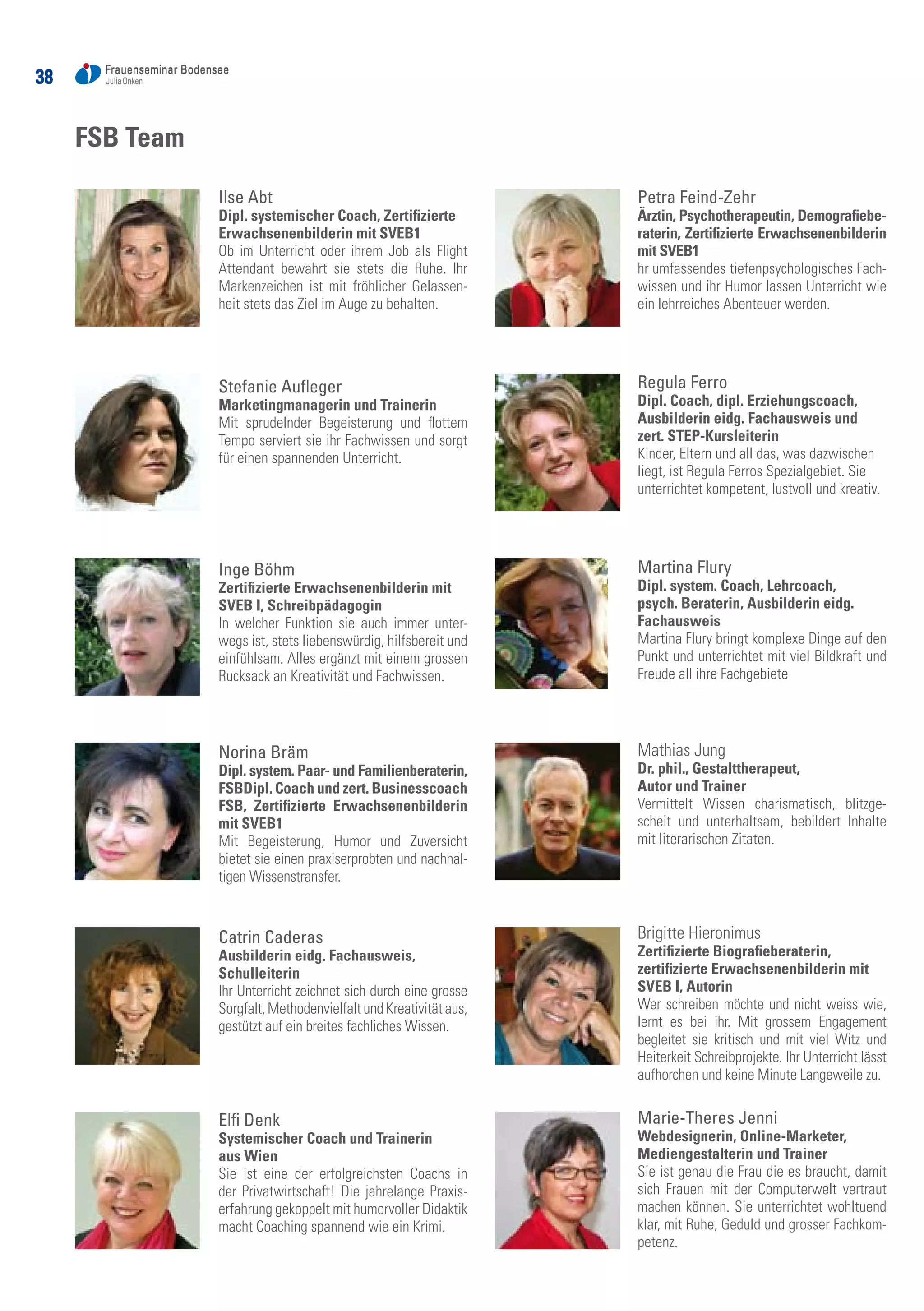 3838
Ilse Abt
Dipl. systemischer Coach, Zertifizierte
Erwachsenenbilderin mit SVEB1
Ob im Unterricht oder ihrem Job als Flight
Attendant bewahrt sie stets die Ruhe. Ihr
Markenzeichen ist mit fröhlicher Gelassen-
heit stets das Ziel im Auge zu behalten.
Stefanie Aufleger
Marketingmanagerin und Trainerin
Mit sprudelnder Begeisterung und flottem
Tempo serviert sie ihr Fachwissen und sorgt
für einen spannenden Unterricht.
Inge Böhm
Zertifizierte Erwachsenenbilderin mit
SVEB I, Schreibpädagogin	
In welcher Funktion sie auch immer unter-
wegs ist, stets liebenswürdig, hilfsbereit und
einfühlsam. Alles ergänzt mit einem grossen
Rucksack an Kreativität und Fachwissen.
Norina Bräm
Dipl. system. Paar- und Familienberaterin,
FSBDipl. Coach und zert. Businesscoach
FSB, Zertifizierte Erwachsenenbilderin
mit SVEB1
Mit Begeisterung, Humor und Zuversicht
bietet sie einen praxiserprobten und nachhal-
tigen Wissenstransfer.
Catrin Caderas
Ausbilderin eidg. Fachausweis,
Schulleiterin	
Ihr Unterricht zeichnet sich durch eine grosse
Sorgfalt,MethodenvielfaltundKreativitätaus,
gestützt auf ein breites fachliches Wissen.
Elfi Denk
Systemischer Coach und Trainerin
aus Wien	
Sie ist eine der erfolgreichsten Coachs in
der Privatwirtschaft! Die jahrelange Praxis-
erfahrung gekoppelt mit humorvoller Didaktik
macht Coaching spannend wie ein Krimi.
Petra Feind-Zehr
Ärztin, Psychotherapeutin, Demografiebe-
raterin, Zertifizierte Erwachsenenbilderin
mit SVEB1	
hr umfassendes tiefenpsychologisches Fach-
wissen und ihr Humor lassen Unterricht wie
ein lehrreiches Abenteuer werden.
Regula Ferro
Dipl. Coach, dipl. Erziehungscoach,
Ausbilderin eidg. Fachausweis und
zert. STEP-Kursleiterin	
Kinder, Eltern und all das, was dazwischen
liegt, ist Regula Ferros Spezialgebiet. Sie
unterrichtet kompetent, lustvoll und kreativ.
Martina Flury
Dipl. system. Coach, Lehrcoach,
psych. Beraterin, Ausbilderin eidg.
Fachausweis
Martina Flury bringt komplexe Dinge auf den
Punkt und unterrichtet mit viel Bildkraft und
Freude all ihre Fachgebiete
Mathias Jung
Dr. phil., Gestalttherapeut,
Autor und Trainer
Vermittelt Wissen charismatisch, blitzge-
scheit und unterhaltsam, bebildert Inhalte
mit literarischen Zitaten.
Brigitte Hieronimus
Zertifizierte Biografieberaterin,
zertifizierte Erwachsenenbilderin mit
SVEB I, Autorin	
Wer schreiben möchte und nicht weiss wie,
lernt es bei ihr. Mit grossem Engagement
begleitet sie kritisch und mit viel Witz und
Heiterkeit Schreibprojekte. Ihr Unterricht lässt
aufhorchen und keine Minute Langeweile zu.
Marie-Theres Jenni
Webdesignerin, Online-Marketer,
Mediengestalterin und Trainer
Sie ist genau die Frau die es braucht, damit
sich Frauen mit der Computerwelt vertraut
machen können. Sie unterrichtet wohltuend
klar, mit Ruhe, Geduld und grosser Fachkom-
petenz.
FSB Team
 