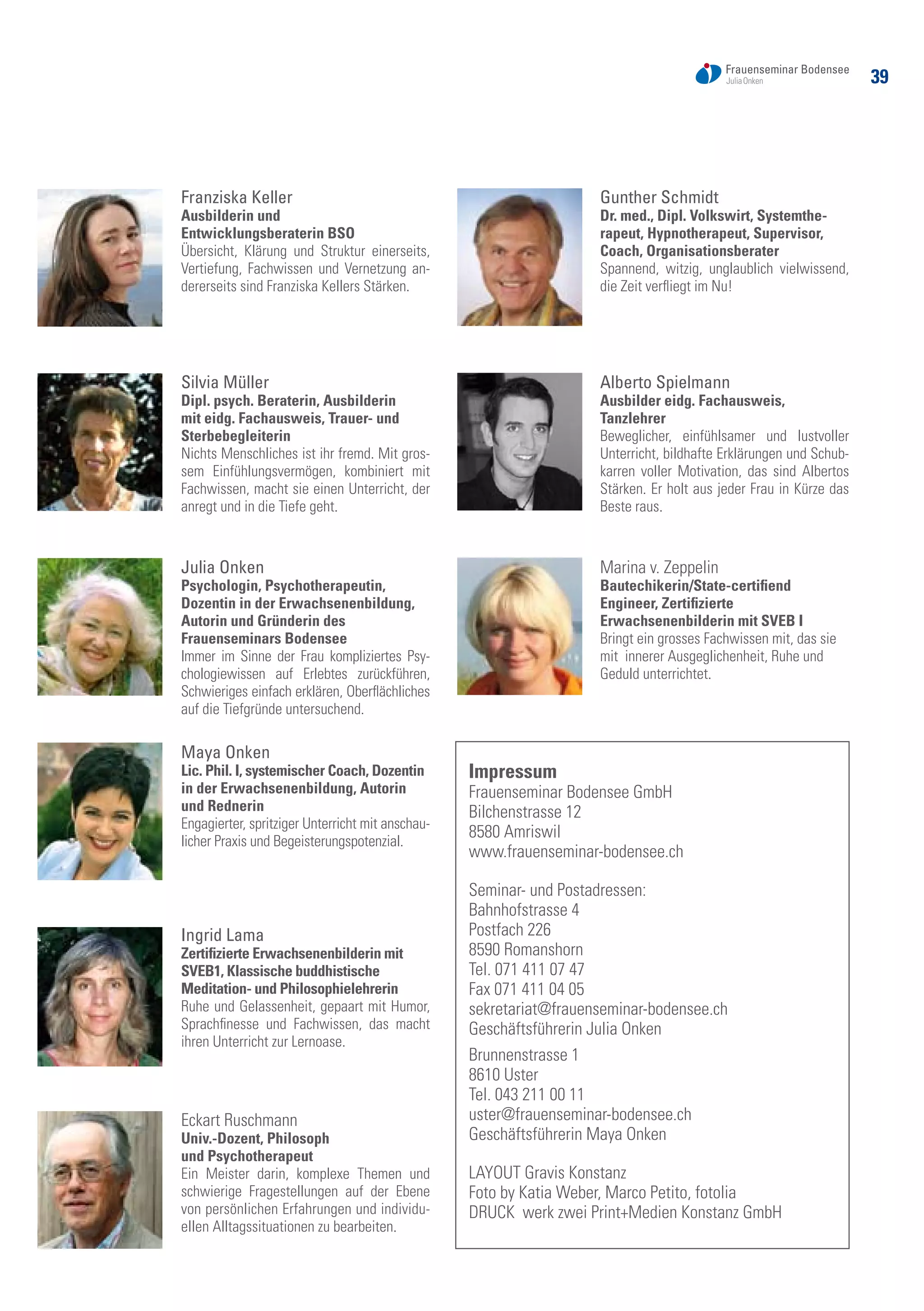39
Franziska Keller
Ausbilderin und
Entwicklungsberaterin BSO
Übersicht, Klärung und Struktur einerseits,
Vertiefung, Fachwissen und Vernetzung an-
dererseits sind Franziska Kellers Stärken.
Silvia Müller
Dipl. psych. Beraterin, Ausbilderin
mit eidg. Fachausweis, Trauer- und
Sterbebegleiterin	
Nichts Menschliches ist ihr fremd. Mit gros-
sem Einfühlungsvermögen, kombiniert mit
Fachwissen, macht sie einen Unterricht, der
anregt und in die Tiefe geht.
Julia Onken
Psychologin, Psychotherapeutin,
Dozentin in der Erwachsenenbildung,
Autorin und Gründerin des
Frauenseminars Bodensee	
Immer im Sinne der Frau kompliziertes Psy-
chologiewissen auf Erlebtes zurückführen,
Schwieriges einfach erklären, Oberflächliches
auf die Tiefgründe untersuchend.
Maya Onken
Lic. Phil. I, systemischer Coach, Dozentin
in der Erwachsenenbildung, Autorin
und Rednerin	
Engagierter, spritziger Unterricht mit anschau-
licher Praxis und Begeisterungspotenzial.
Ingrid Lama
Zertifizierte Erwachsenenbilderin mit
SVEB1, Klassische buddhistische
Meditation- und Philosophielehrerin
Ruhe und Gelassenheit, gepaart mit Humor,
Sprachfinesse und Fachwissen, das macht
ihren Unterricht zur Lernoase.
Eckart Ruschmann
Univ.-Dozent, Philosoph
und Psychotherapeut	
Ein Meister darin, komplexe Themen und
schwierige Fragestellungen auf der Ebene
von persönlichen Erfahrungen und individu-
ellen Alltagssituationen zu bearbeiten.
Gunther Schmidt
Dr. med., Dipl. Volkswirt, Systemthe-
rapeut, Hypnotherapeut, Supervisor,
Coach, Organisationsberater
Spannend, witzig, unglaublich vielwissend,
die Zeit verfliegt im Nu!
Alberto Spielmann
Ausbilder eidg. Fachausweis,
Tanzlehrer	
Beweglicher, einfühlsamer und lustvoller
Unterricht, bildhafte Erklärungen und Schub-
karren voller Motivation, das sind Albertos
Stärken. Er holt aus jeder Frau in Kürze das
Beste raus.
Marina v. Zeppelin
Bautechikerin/State-certifiend
Engineer, Zertifizierte
Erwachsenenbilderin mit SVEB I	
Bringt ein grosses Fachwissen mit, das sie
mit innerer Ausgeglichenheit, Ruhe und
Geduld unterrichtet.
Impressum
Frauenseminar Bodensee GmbH
Bilchenstrasse 12
8580 Amriswil
www.frauenseminar-bodensee.ch
Seminar- und Postadressen:
Bahnhofstrasse 4
Postfach 226
8590 Romanshorn
Tel. 071 411 07 47
Fax 071 411 04 05
sekretariat@frauenseminar-bodensee.ch
Geschäftsführerin Julia Onken
Brunnenstrasse 1
8610 Uster
Tel. 043 211 00 11
uster@frauenseminar-bodensee.ch
Geschäftsführerin Maya Onken
LAYOUT Gravis Konstanz
Foto by Katia Weber, Marco Petito, fotolia
DRUCK werk zwei Print+Medien Konstanz GmbH
 