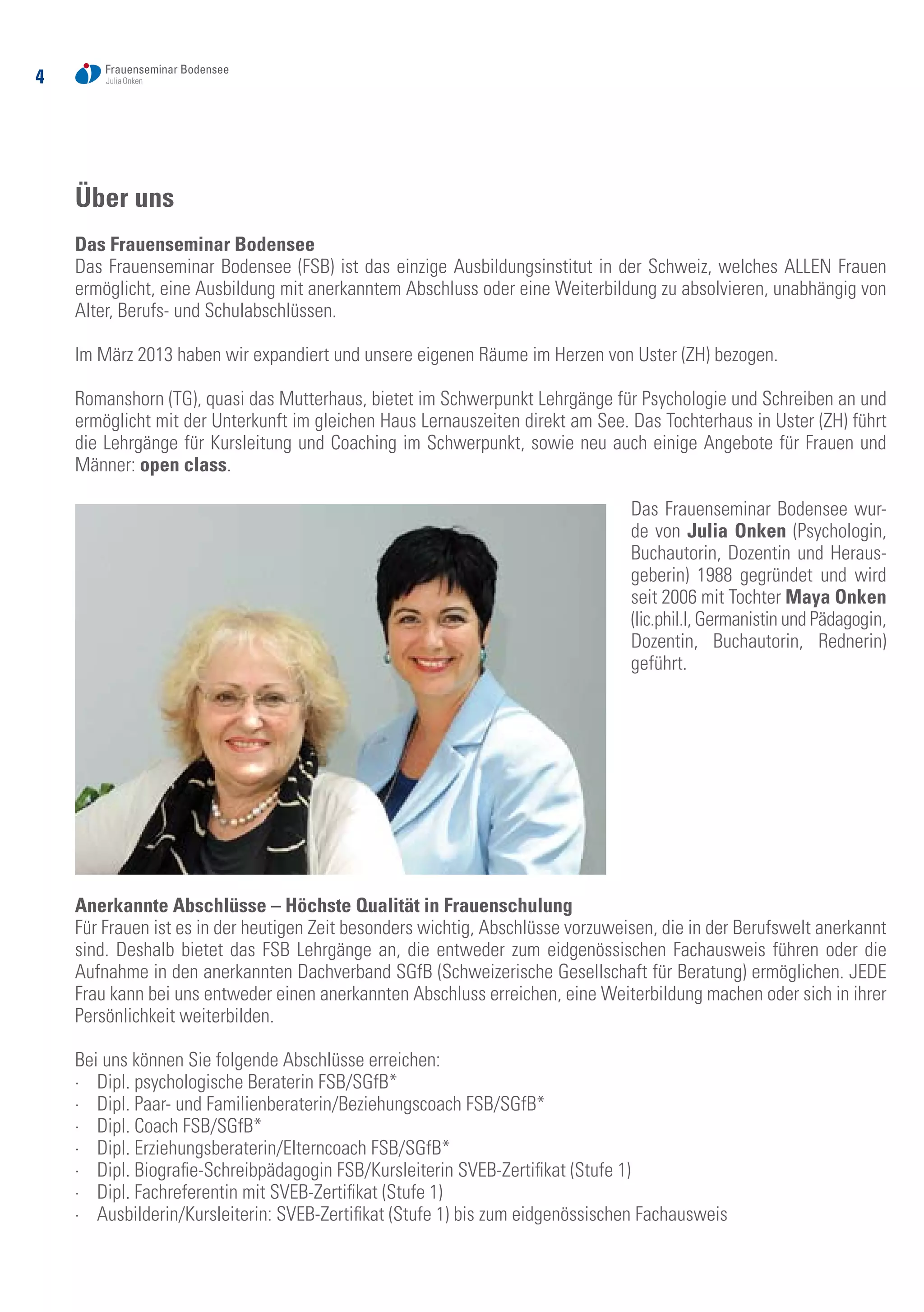 4
Über uns
Das Frauenseminar Bodensee
Das Frauenseminar Bodensee (FSB) ist das einzige Ausbildungsinstitut in der Schweiz, welches ALLEN Frauen
ermöglicht, eine Ausbildung mit anerkanntem Abschluss oder eine Weiterbildung zu absolvieren, unabhängig von
Alter, Berufs- und Schulabschlüssen.
Im März 2013 haben wir expandiert und unsere eigenen Räume im Herzen von Uster (ZH) bezogen.
Romanshorn (TG), quasi das Mutterhaus, bietet im Schwerpunkt Lehrgänge für Psychologie und Schreiben an und
ermöglicht mit der Unterkunft im gleichen Haus Lernauszeiten direkt am See. Das Tochterhaus in Uster (ZH) führt
die Lehrgänge für Kursleitung und Coaching im Schwerpunkt, sowie neu auch einige Angebote für Frauen und
Männer: open class.
Das Frauenseminar Bodensee wur-
de von Julia Onken (Psychologin,
Buchautorin, Dozentin und Heraus-
geberin) 1988 gegründet und wird
seit 2006 mit Tochter Maya Onken
(lic.phil.I, Germanistin und Pädagogin,
Dozentin, Buchautorin, Rednerin)
geführt.
Anerkannte Abschlüsse – Höchste Qualität in Frauenschulung
Für Frauen ist es in der heutigen Zeit besonders wichtig, Abschlüsse vorzuweisen, die in der Berufswelt anerkannt
sind. Deshalb bietet das FSB Lehrgänge an, die entweder zum eidgenössischen Fachausweis führen oder die
Aufnahme in den anerkannten Dachverband SGfB (Schweizerische Gesellschaft für Beratung) ermöglichen. JEDE
Frau kann bei uns entweder einen anerkannten Abschluss erreichen, eine Weiterbildung machen oder sich in ihrer
Persönlichkeit weiterbilden.
Bei uns können Sie folgende Abschlüsse erreichen:
·	 Dipl. psychologische Beraterin FSB/SGfB*
·	 Dipl. Paar- und Familienberaterin/Beziehungscoach FSB/SGfB*
·	 Dipl. Coach FSB/SGfB*
·	 Dipl. Erziehungsberaterin/Elterncoach FSB/SGfB*
·	 Dipl. Biografie-Schreibpädagogin FSB/Kursleiterin SVEB-Zertifikat (Stufe 1)
·	 Dipl. Fachreferentin mit SVEB-Zertifikat (Stufe 1)
·	 Ausbilderin/Kursleiterin: SVEB-Zertifikat (Stufe 1) bis zum eidgenössischen Fachausweis
 