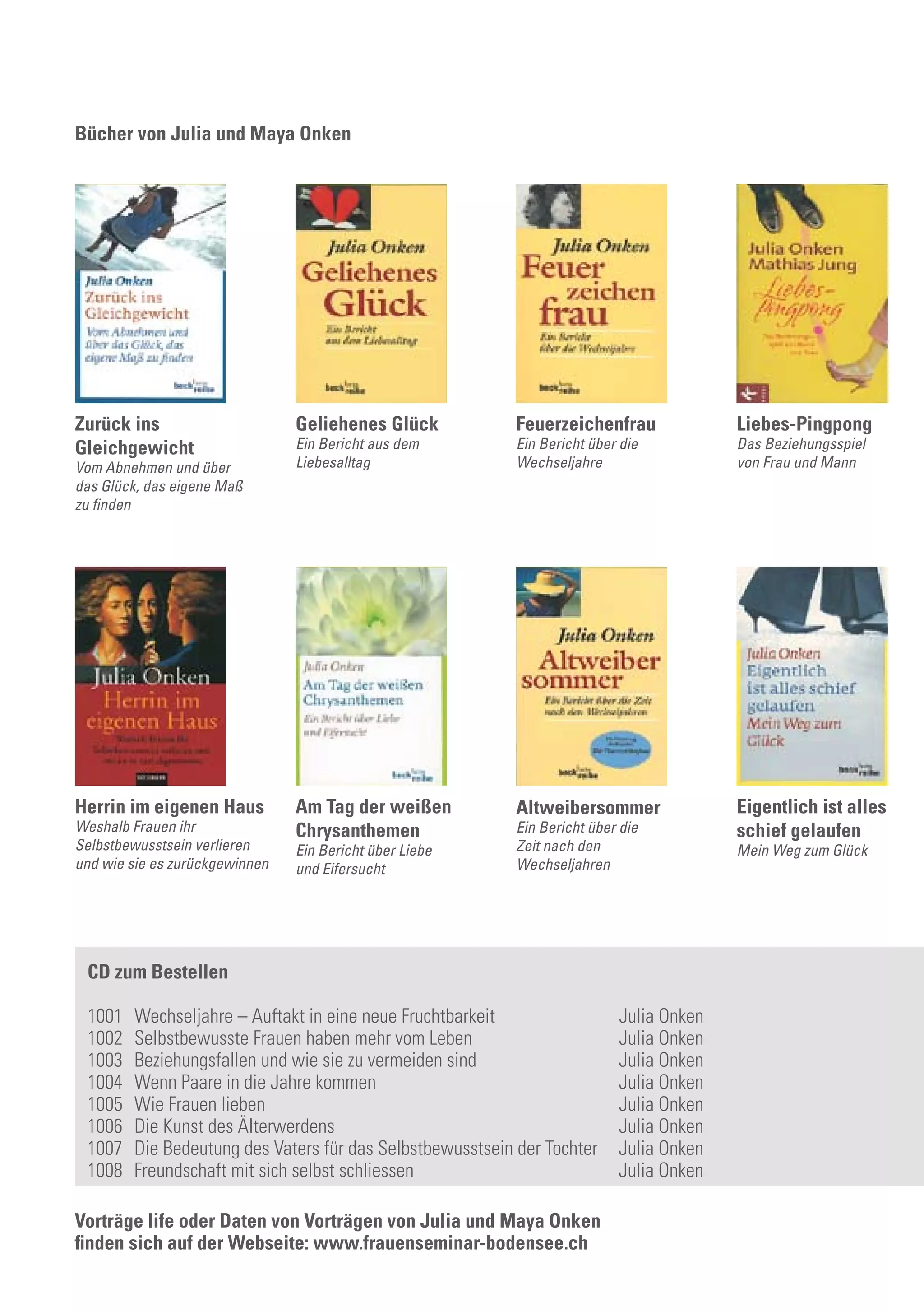 Bücher von Julia und Maya Onken
Liebes-Pingpong
Das Beziehungsspiel
von Frau und Mann
Am Tag der weißen
Chrysanthemen
Ein Bericht über Liebe
und Eifersucht
Geliehenes Glück
Ein Bericht aus dem
Liebesalltag
Altweibersommer
Ein Bericht über die
Zeit nach den
Wechseljahren
Zurück ins
Gleichgewicht
Vom Abnehmen und über
das Glück, das eigene Maß
zu finden
Herrin im eigenen Haus
Weshalb Frauen ihr
Selbstbewusstsein verlieren
und wie sie es zurückgewinnen
Feuerzeichenfrau
Ein Bericht über die
Wechseljahre
Eigentlich ist alles
schief gelaufen
Mein Weg zum Glück
CD zum Bestellen
1001	 Wechseljahre – Auftakt in eine neue Fruchtbarkeit	 Julia Onken
1002	 Selbstbewusste Frauen haben mehr vom Leben	 Julia Onken
1003	 Beziehungsfallen und wie sie zu vermeiden sind	 Julia Onken
1004	 Wenn Paare in die Jahre kommen	 Julia Onken
1005	 Wie Frauen lieben	 Julia Onken
1006	 Die Kunst des Älterwerdens	 Julia Onken
1007	 Die Bedeutung des Vaters für das Selbstbewusstsein der Tochter	 Julia Onken
1008	 Freundschaft mit sich selbst schliessen	 Julia Onken
Vorträge life oder Daten von Vorträgen von Julia und Maya Onken
finden sich auf der Webseite: www.frauenseminar-bodensee.ch
 