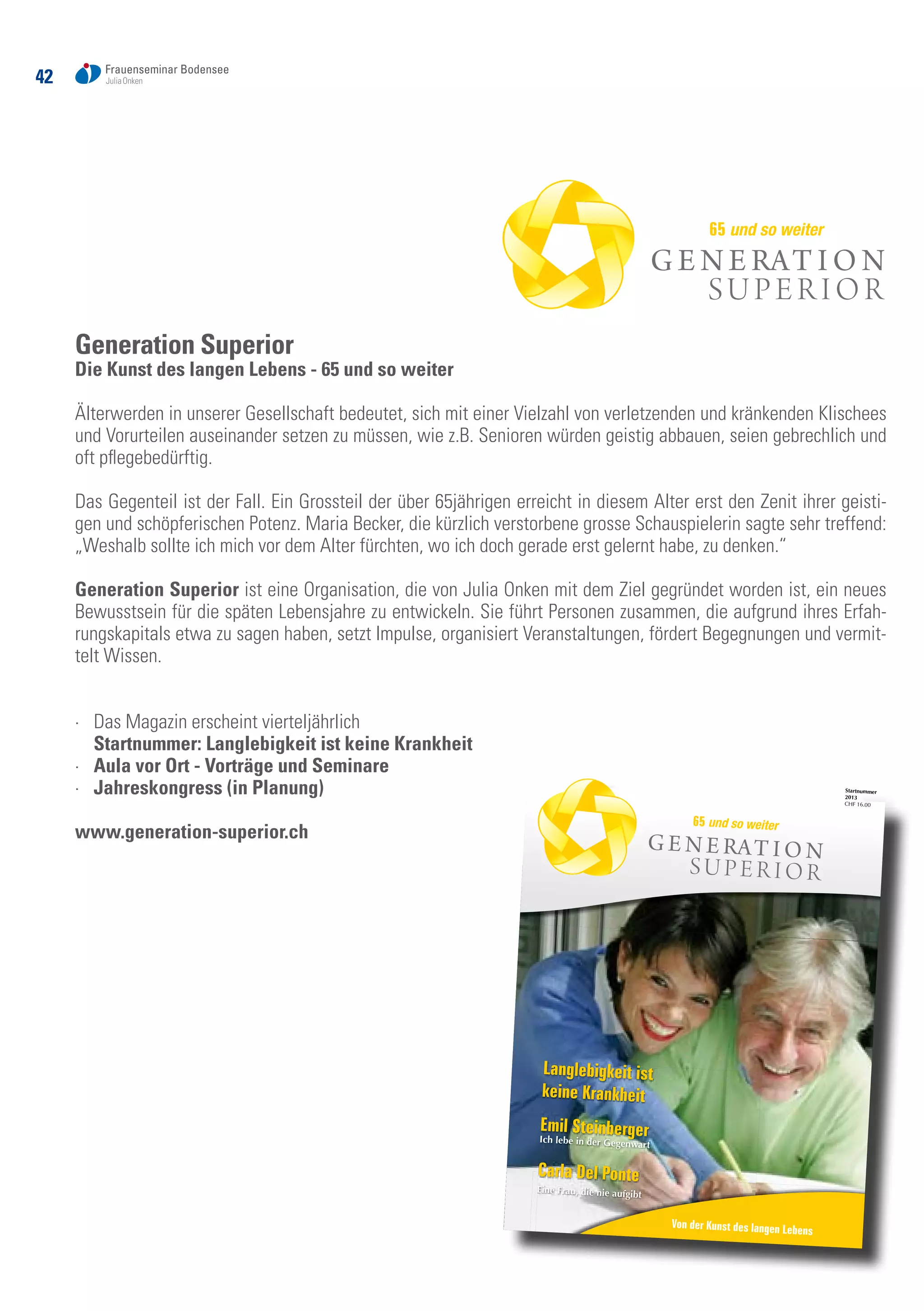 42
Generation Superior
Die Kunst des langen Lebens - 65 und so weiter
Älterwerden in unserer Gesellschaft bedeutet, sich mit einer Vielzahl von verletzenden und kränkenden Klischees
und Vorurteilen auseinander setzen zu müssen, wie z.B. Senioren würden geistig abbauen, seien gebrechlich und
oft pflegebedürftig.
Das Gegenteil ist der Fall. Ein Grossteil der über 65jährigen erreicht in diesem Alter erst den Zenit ihrer geisti-
gen und schöpferischen Potenz. Maria Becker, die kürzlich verstorbene grosse Schauspielerin sagte sehr treffend:
„Weshalb sollte ich mich vor dem Alter fürchten, wo ich doch gerade erst gelernt habe, zu denken.“
Generation Superior ist eine Organisation, die von Julia Onken mit dem Ziel gegründet worden ist, ein neues
Bewusstsein für die späten Lebensjahre zu entwickeln. Sie führt Personen zusammen, die aufgrund ihres Erfah-
rungskapitals etwa zu sagen haben, setzt Impulse, organisiert Veranstaltungen, fördert Begegnungen und vermit-
telt Wissen.
·	 Das Magazin erscheint vierteljährlich
	 Startnummer: Langlebigkeit ist keine Krankheit
·	 Aula vor Ort - Vorträge und Seminare
·	 Jahreskongress (in Planung)
www.generation-superior.ch
65 und so weiter
1
Startnummer 2013
Startnummer
2013
CHF 16.00
Von der Kunst des langen Lebens
Von der Kunst des langen Lebens
Langlebigkeit ist
keine Krankheit
Emil SteinbergerIch lebe in der Gegenwart
Carla Del Ponte
Eine Frau, die nie aufgibt
65 und so weiter
Generation Superior 22.05_2013.indd 1
18.06.2013 14:38:28
 