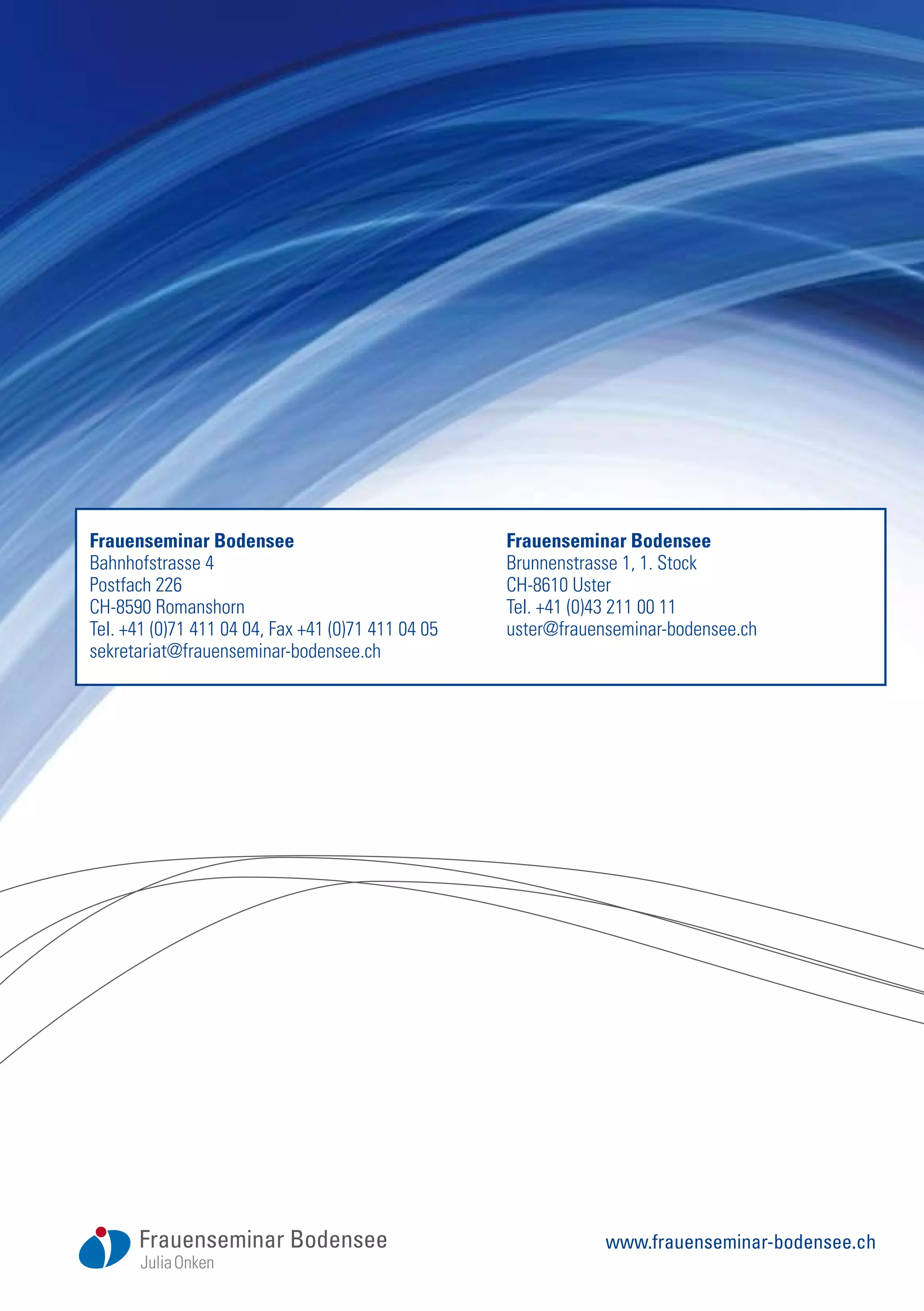 Frauenseminar Bodensee
Bahnhofstrasse 4
Postfach 226
CH-8590 Romanshorn
Tel. +41 (0)71 411 04 04, Fax +41 (0)71 411 04 05
sekretariat@frauenseminar-bodensee.ch
Frauenseminar Bodensee
Brunnenstrasse 1, 1. Stock
CH-8610 Uster
Tel. +41 (0)43 211 00 11
uster@frauenseminar-bodensee.ch
www.frauenseminar-bodensee.ch
 