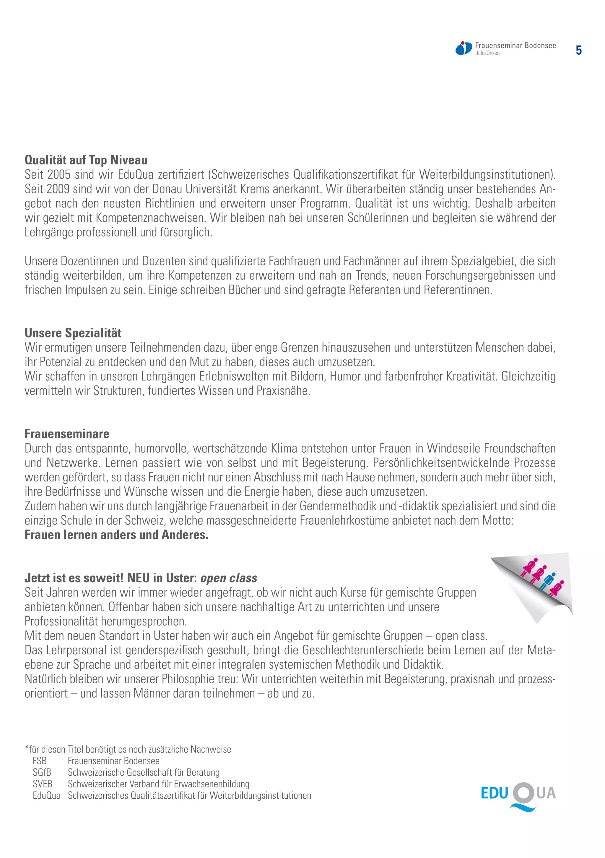 5
Qualität auf Top Niveau
Seit 2005 sind wir EduQua zertifiziert (Schweizerisches Qualifikationszertifikat für Weiterbildungsinstitutionen).
Seit 2009 sind wir von der Donau Universität Krems anerkannt. Wir überarbeiten ständig unser bestehendes An-
gebot nach den neusten Richtlinien und erweitern unser Programm. Qualität ist uns wichtig. Deshalb arbeiten
wir gezielt mit Kompetenznachweisen. Wir bleiben nah bei unseren Schülerinnen und begleiten sie während der
Lehrgänge professionell und fürsorglich.
Unsere Dozentinnen und Dozenten sind qualifizierte Fachfrauen und Fachmänner auf ihrem Spezialgebiet, die sich
ständig weiterbilden, um ihre Kompetenzen zu erweitern und nah an Trends, neuen Forschungsergebnissen und
frischen Impulsen zu sein. Einige schreiben Bücher und sind gefragte Referenten und Referentinnen.
Unsere Spezialität
Wir ermutigen unsere Teilnehmenden dazu, über enge Grenzen hinauszusehen und unterstützen Menschen dabei,
ihr Potenzial zu entdecken und den Mut zu haben, dieses auch umzusetzen.
Wir schaffen in unseren Lehrgängen Erlebniswelten mit Bildern, Humor und farbenfroher Kreativität. Gleichzeitig
vermitteln wir Strukturen, fundiertes Wissen und Praxisnähe.
Frauenseminare
Durch das entspannte, humorvolle, wertschätzende Klima entstehen unter Frauen in Windeseile Freundschaften
und Netzwerke. Lernen passiert wie von selbst und mit Begeisterung. Persönlichkeitsentwickelnde Prozesse
werden gefördert, so dass Frauen nicht nur einen Abschluss mit nach Hause nehmen, sondern auch mehr über sich,
ihre Bedürfnisse und Wünsche wissen und die Energie haben, diese auch umzusetzen.
Zudem haben wir uns durch langjährige Frauenarbeit in der Gendermethodik und -didaktik spezialisiert und sind die
einzige Schule in der Schweiz, welche massgeschneiderte Frauenlehrkostüme anbietet nach dem Motto:
Frauen lernen anders und Anderes.
Jetzt ist es soweit! NEU in Uster: open class
Seit Jahren werden wir immer wieder angefragt, ob wir nicht auch Kurse für gemischte Gruppen
anbieten können. Offenbar haben sich unsere nachhaltige Art zu unterrichten und unsere
Professionalität herumgesprochen.
Mit dem neuen Standort in Uster haben wir auch ein Angebot für gemischte Gruppen – open class.
Das Lehrpersonal ist genderspezifisch geschult, bringt die Geschlechterunterschiede beim Lernen auf der Meta-
ebene zur Sprache und arbeitet mit einer integralen systemischen Methodik und Didaktik.
Natürlich bleiben wir unserer Philosophie treu: Wir unterrichten weiterhin mit Begeisterung, praxisnah und prozess-
orientiert – und lassen Männer daran teilnehmen – ab und zu.
*für diesen Titel benötigt es noch zusätzliche Nachweise
FSB	 Frauenseminar Bodensee
SGfB	 Schweizerische Gesellschaft für Beratung
SVEB	 Schweizerischer Verband für Erwachsenenbildung
EduQua	 Schweizerisches Qualitätszertifikat für Weiterbildungsinstitutionen
 