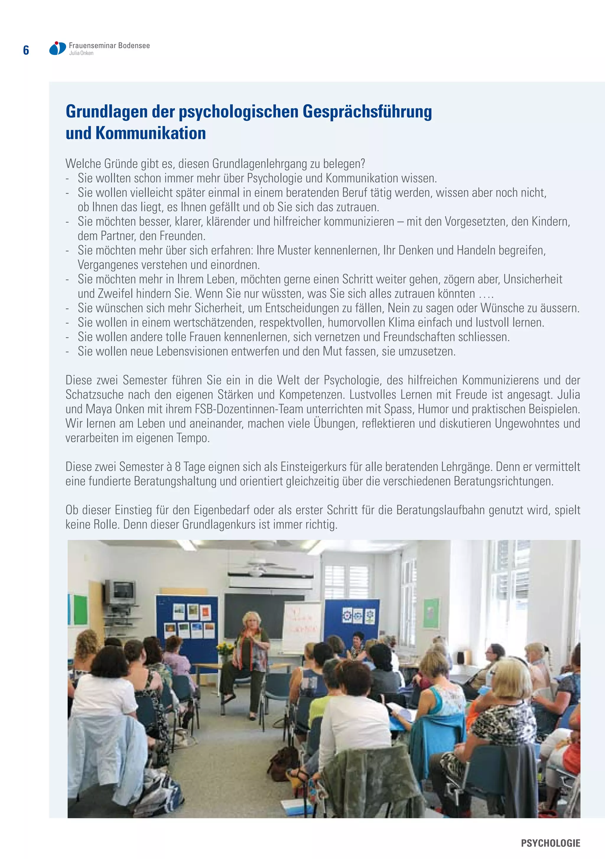 6
Grundlagen der psychologischen Gesprächsführung
und Kommunikation
Welche Gründe gibt es, diesen Grundlagenlehrgang zu belegen?
-	 Sie wollten schon immer mehr über Psychologie und Kommunikation wissen.
-	 Sie wollen vielleicht später einmal in einem beratenden Beruf tätig werden, wissen aber noch nicht,
	 ob Ihnen das liegt, es Ihnen gefällt und ob Sie sich das zutrauen.
-	 Sie möchten besser, klarer, klärender und hilfreicher kommunizieren – mit den Vorgesetzten, den Kindern, 	
	 dem Partner, den Freunden.
-	 Sie möchten mehr über sich erfahren: Ihre Muster kennenlernen, Ihr Denken und Handeln begreifen,
	 Vergangenes verstehen und einordnen.
-	 Sie möchten mehr in Ihrem Leben, möchten gerne einen Schritt weiter gehen, zögern aber, Unsicherheit
	 und Zweifel hindern Sie. Wenn Sie nur wüssten, was Sie sich alles zutrauen könnten ….
-	 Sie wünschen sich mehr Sicherheit, um Entscheidungen zu fällen, Nein zu sagen oder Wünsche zu äussern.
-	 Sie wollen in einem wertschätzenden, respektvollen, humorvollen Klima einfach und lustvoll lernen.
-	 Sie wollen andere tolle Frauen kennenlernen, sich vernetzen und Freundschaften schliessen.
-	 Sie wollen neue Lebensvisionen entwerfen und den Mut fassen, sie umzusetzen.
Diese zwei Semester führen Sie ein in die Welt der Psychologie, des hilfreichen Kommunizierens und der
Schatzsuche nach den eigenen Stärken und Kompetenzen. Lustvolles Lernen mit Freude ist angesagt. Julia
und Maya Onken mit ihrem FSB-Dozentinnen-Team unterrichten mit Spass, Humor und praktischen Beispielen.
Wir lernen am Leben und aneinander, machen viele Übungen, reflektieren und diskutieren Ungewohntes und
verarbeiten im eigenen Tempo.
Diese zwei Semester à 8 Tage eignen sich als Einsteigerkurs für alle beratenden Lehrgänge. Denn er vermittelt
eine fundierte Beratungshaltung und orientiert gleichzeitig über die verschiedenen Beratungsrichtungen.
Ob dieser Einstieg für den Eigenbedarf oder als erster Schritt für die Beratungslaufbahn genutzt wird, spielt
keine Rolle. Denn dieser Grundlagenkurs ist immer richtig.
PSYCHOLOGIE
 