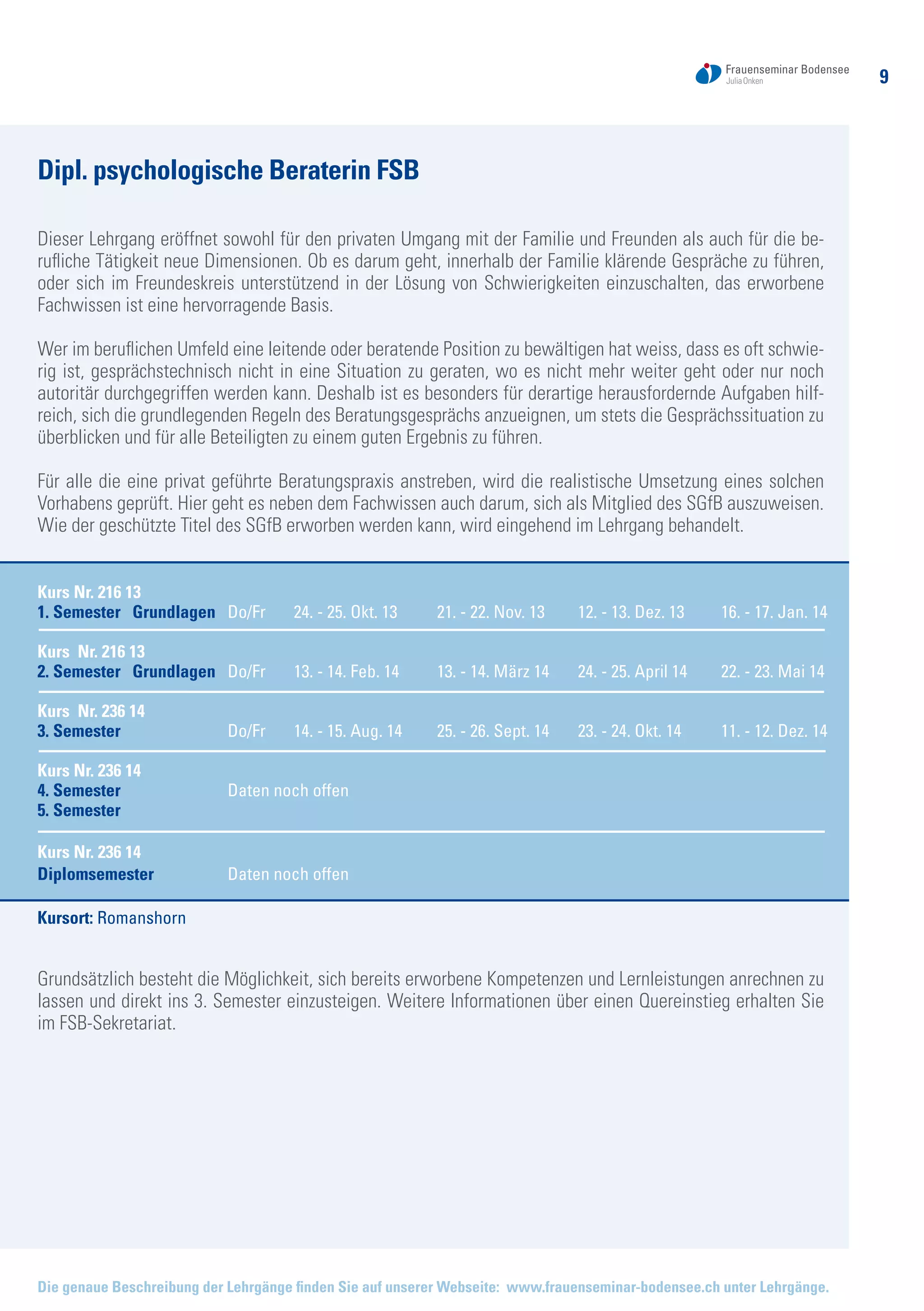 9
Dipl. psychologische Beraterin FSB
Dieser Lehrgang eröffnet sowohl für den privaten Umgang mit der Familie und Freunden als auch für die be-
rufliche Tätigkeit neue Dimensionen. Ob es darum geht, innerhalb der Familie klärende Gespräche zu führen,
oder sich im Freundeskreis unterstützend in der Lösung von Schwierigkeiten einzuschalten, das erworbene
Fachwissen ist eine hervorragende Basis.
Wer im beruflichen Umfeld eine leitende oder beratende Position zu bewältigen hat weiss, dass es oft schwie-
rig ist, gesprächstechnisch nicht in eine Situation zu geraten, wo es nicht mehr weiter geht oder nur noch
autoritär durchgegriffen werden kann. Deshalb ist es besonders für derartige herausfordernde Aufgaben hilf-
reich, sich die grundlegenden Regeln des Beratungsgesprächs anzueignen, um stets die Gesprächssituation zu
überblicken und für alle Beteiligten zu einem guten Ergebnis zu führen.
Für alle die eine privat geführte Beratungspraxis anstreben, wird die realistische Umsetzung eines solchen
Vorhabens geprüft. Hier geht es neben dem Fachwissen auch darum, sich als Mitglied des SGfB auszuweisen.
Wie der geschützte Titel des SGfB erworben werden kann, wird eingehend im Lehrgang behandelt.
Kursort: Romanshorn
Grundsätzlich besteht die Möglichkeit, sich bereits erworbene Kompetenzen und Lernleistungen anrechnen zu
lassen und direkt ins 3. Semester einzusteigen. Weitere Informationen über einen Quereinstieg erhalten Sie
im FSB-Sekretariat.
Kurs Nr. 216 13				
1. Semester Grundlagen	 Do/Fr	 24. - 25. Okt. 13	 21. - 22. Nov. 13	 12. - 13. Dez. 13	 16. - 17. Jan. 14
	
Kurs Nr. 216 13				
2. Semester Grundlagen	 Do/Fr	 13. - 14. Feb. 14	 13. - 14. März 14	 24. - 25. April 14	 22. - 23. Mai 14
Kurs Nr. 236 14		
3. Semester	 	 Do/Fr	 14. - 15. Aug. 14	 25. - 26. Sept. 14	 23. - 24. Okt. 14	 11. - 12. Dez. 14
Kurs Nr. 236 14	
4. Semester		 Daten noch offen
5. Semester
Kurs Nr. 236 14
Diplomsemester	 Daten noch offen
Die genaue Beschreibung der Lehrgänge finden Sie auf unserer Webseite: www.frauenseminar-bodensee.ch unter Lehrgänge.
 