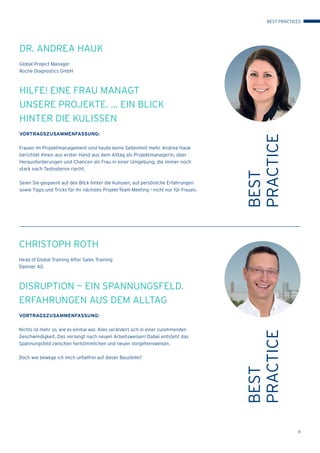 11
BEST
PRACTICE
CHRISTOPH ROTH
Head of Global Training After Sales Training
Daimler AG
DISRUPTION — EIN SPANNUNGSFELD.
ERFAHRUNGEN AUS DEM ALLTAG
VORTRAGSZUSAMMENFASSUNG:
Nichts ist mehr so, wie es einmal war. Alles verändert sich in einer zunehmenden
Geschwindigkeit. Das verlangt nach neuen Arbeitsweisen! Dabei entsteht das
Spannungsfeld zwischen herkömmlichen und neuen Vorgehensweisen.
Doch wie bewege ich mich unfallfrei auf dieser Baustelle?
BEST
PRACTICE
DR. ANDREA HAUK
Global Project Manager
Roche Diagnostics GmbH
HILFE! EINE FRAU MANAGT
UNSERE PROJEKTE. ... EIN BLICK
HINTER DIE KULISSEN
VORTRAGSZUSAMMENFASSUNG:
Frauen im Projektmanagement sind heute keine Seltenheit mehr. Andrea Hauk
berichtet Ihnen aus erster Hand aus dem Alltag als Projektmanagerin, über
Herausforderungen und Chancen als Frau in einer Umgebung, die immer noch
stark nach Testosteron riecht.
Seien Sie gespannt auf den Blick hinter die Kulissen, auf persönliche Erfahrungen
sowie Tipps und Tricks für Ihr nächstes Projekt-Team Meeting – nicht nur für Frauen.
BEST PRACTICES
 