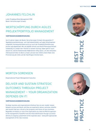15
BEST
PRACTICE
MORTEN SORENSEN
Organizational Project Management Executive
DELIVER AND SUSTAIN STRATEGIC
OUTCOMES THROUGH PROJECT
MANAGEMENT — YOUR ORGANIZATION
DEPENDS ON IT!
VORTRAGSZUSAMMENFASSUNG:
Strategic business and organizational initiatives face an ever smaller margin
between success and failure, and they are expected to deliver outcomes, benefits
and results that are critical to the progress and future of your business.
Regardless of industry or size of the organization you need an effective approach
to the management of benefits from the initial identification through successful
delivery to ongoing sustainment of the expected value – along with appropriate
management of the risks involved.
BEST
PRACTICE
JOHANNES FELCHLIN
Leiter Projektportfolio Management PPM
Basler Versicherungen Schweiz
WERTSCHÖPFUNG DURCH AGILES
PROJEKTPORTFOLIO MANAGEMENT
VORTRAGSZUSAMMENFASSUNG:
Vor 8 Jahren haben die Basler Versicherungen Schweiz die gesamten IT
Applikationsentwicklungs- und -betriebseinheiten auf agile Arbeitsweisen
umgestellt. Konsequenterweise wird nun auch der Projektportfolioführungs-
prozess agil abgewickelt. Wie viel Agilität sinnvoll und wieviel Planungssicherheit
notwendig ist, erklärt Herr Felchlin in seinem Vortrag. Dabei geht er auch
darauf ein, welche ﬂankierenden Maßnahmen nötig waren, um alle relevanten
Interessenvertreter ins Boot zu holen und wie man mittels einem Poker eine
Priorisierung der Ziele und der Nachfrage erreichen kann.
BEST PRACTICES
 
