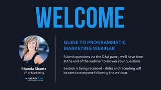 Submit questions via the Q&A panel, we'll have time
at the end of the webinar to answer your questions
Session is being recorded - slides and recording will
be sent to everyone following the webinar
GUIDE TO PROGRAMMATIC
MARKETING WEBINAR
Rhonda Shantz
VP of Marketing
 