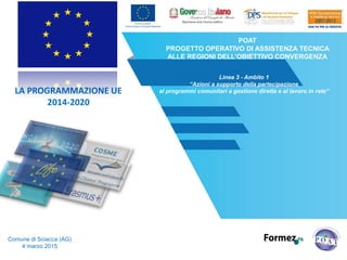 POAT
PROGETTO OPERATIVO DI ASSISTENZA TECNICA
ALLE REGIONI DELL’OBIETTIVO CONVERGENZA
Linea 3 - Ambito 1
“Azioni a supporto della partecipazione
ai programmi comunitari a gestione diretta e al lavoro in rete”
Pro-Loco di Comiso (RG)
4 marzo 2015
LA PROGRAMMAZIONE UE
2014-2020
 