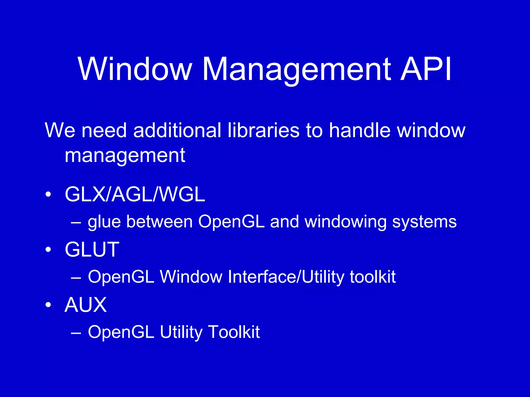 Window Management API
We need additional libraries to handle window
 management
• GLX/AGL/WGL
  – glue between OpenGL and windowing systems
• GLUT
  – OpenGL Window Interface/Utility toolkit
• AUX
  – OpenGL Utility Toolkit
 