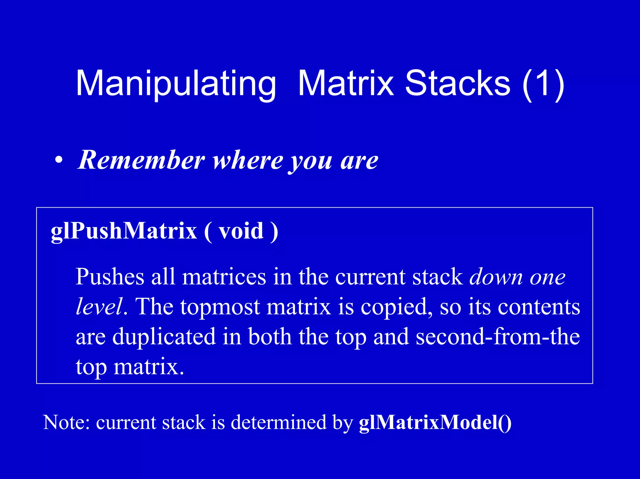 Manipulating Matrix Stacks (1)

 • Remember where you are

glPushMatrix ( void )
   Pushes all matrices in the current stack down one
   level. The topmost matrix is copied, so its contents
   are duplicated in both the top and second-from-the
   top matrix.

Note: current stack is determined by glMatrixModel()
 