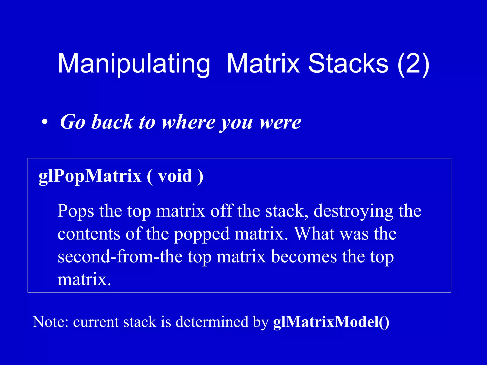 Manipulating Matrix Stacks (2)

 • Go back to where you were

glPopMatrix ( void )
   Pops the top matrix off the stack, destroying the
   contents of the popped matrix. What was the
   second-from-the top matrix becomes the top
   matrix.

Note: current stack is determined by glMatrixModel()
 