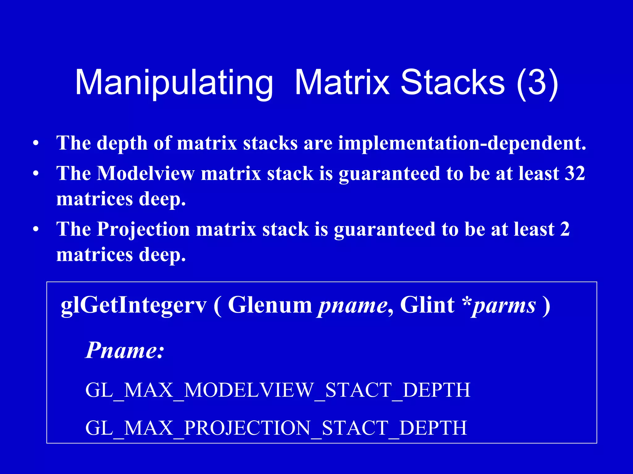 Manipulating Matrix Stacks (3)
• The depth of matrix stacks are implementation-dependent.
• The Modelview matrix stack is guaranteed to be at least 32
  matrices deep.
• The Projection matrix stack is guaranteed to be at least 2
  matrices deep.

   glGetIntegerv ( Glenum pname, Glint *parms )
     Pname:
     GL_MAX_MODELVIEW_STACT_DEPTH
     GL_MAX_PROJECTION_STACT_DEPTH
 