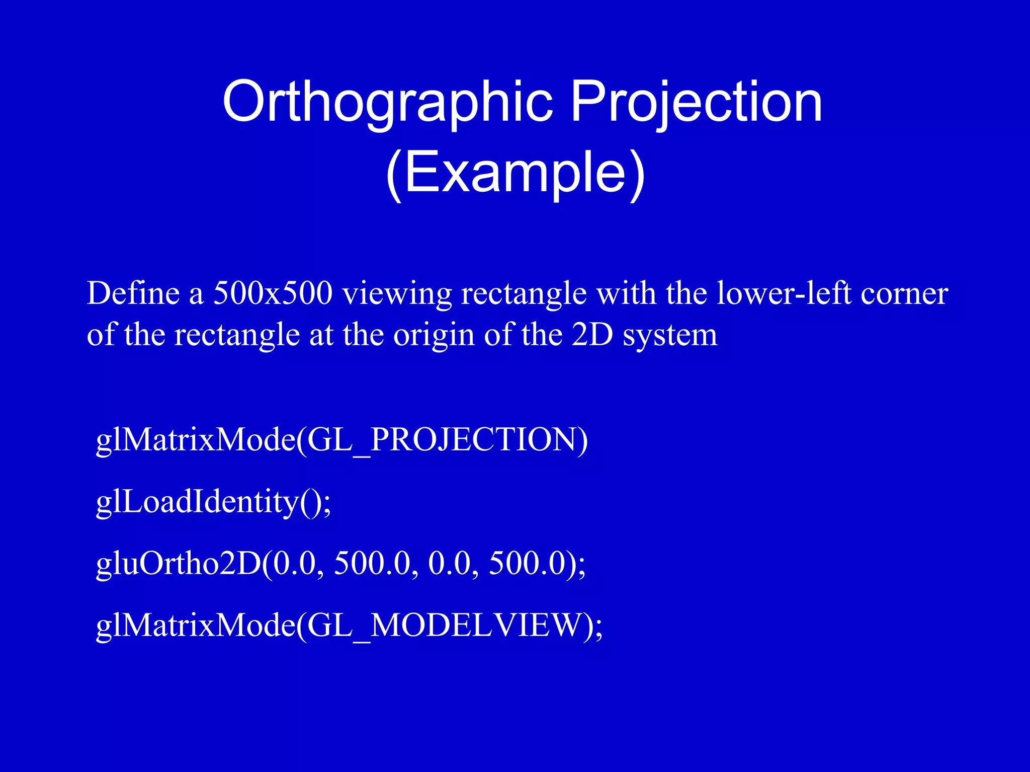 Orthographic Projection
               (Example)
Define a 500x500 viewing rectangle with the lower-left corner
of the rectangle at the origin of the 2D system


glMatrixMode(GL_PROJECTION)
glLoadIdentity();
gluOrtho2D(0.0, 500.0, 0.0, 500.0);
glMatrixMode(GL_MODELVIEW);
 