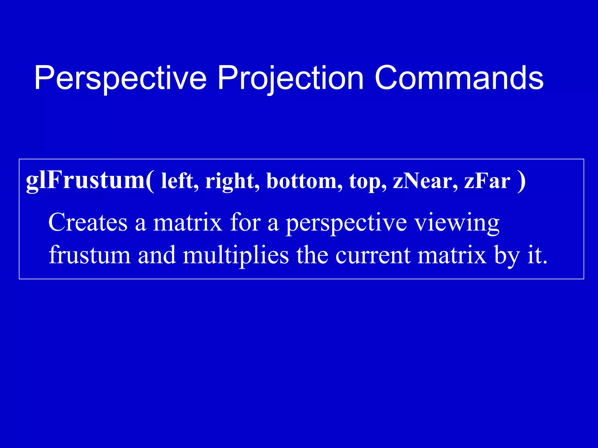 Perspective Projection Commands

glFrustum( left, right, bottom, top, zNear, zFar )
  Creates a matrix for a perspective viewing
  frustum and multiplies the current matrix by it.
 